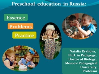 Preschool education in Russia:

Essence
Problems
   Practice


                        Natalia Ryzhova,
                       PhD. in Pedagogy,
                       Doctor of Biology,
                      Moscow Pedagogical
                               University,
                                Professor
 