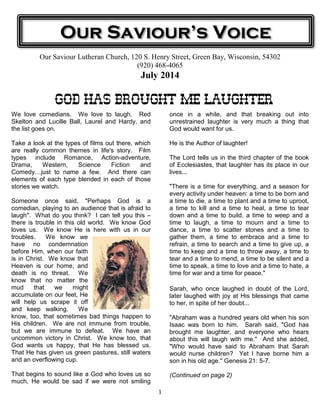 1
Our Saviour Lutheran Church, 120 S. Henry Street, Green Bay, Wisconsin, 54302
(920) 468-4065
July 2014
GOD HAS BROUGHT MEGOD HAS BROUGHT MEGOD HAS BROUGHT MEGOD HAS BROUGHT ME LAUGHTERLAUGHTERLAUGHTERLAUGHTER
We love comedians. We love to laugh. Red
Skelton and Lucille Ball, Laurel and Hardy, and
the list goes on.
Take a look at the types of films out there, which
are really common themes in life's story. Film
types include Romance, Action-adventure,
Drama, Western, Science Fiction and
Comedy just to name a few. And there can
elements of each type blended in each of those
stories we watch.
Someone once said, "Perhaps God is a
comedian, playing to an audience that is afraid to
laugh". What do you think? I can tell you this –
there is trouble in this old world. We know God
loves us. We know He is here with us in our
troubles. We know we
have no condemnation
before Him, when our faith
is in Christ. We know that
Heaven is our home, and
death is no threat. We
know that no matter the
mud that we might
accumulate on our feet, He
will help us scrape it off
and keep walking. We
know, too, that sometimes bad things happen to
His children. We are not immune from trouble,
but we are immune to defeat. We have an
uncommon victory in Christ. We know too, that
God wants us happy, that He has blessed us.
That He has given us green pastures, still waters
and an overflowing cup.
That begins to sound like a God who loves us so
much, He would be sad if we were not smiling
once in a while, and that breaking out into
unrestrained laughter is very much a thing that
God would want for us.
He is the Author of laughter!
The Lord tells us in the third chapter of the book
of Ecclesiastes, that laughter has its place in our
lives...
"There is a time for everything, and a season for
every activity under heaven: a time to be born and
a time to die, a time to plant and a time to uproot,
a time to kill and a time to heal, a time to tear
down and a time to build, a time to weep and a
time to laugh, a time to mourn and a time to
dance, a time to scatter stones and a time to
gather them, a time to embrace and a time to
refrain, a time to search and a time to give up, a
time to keep and a time to throw away, a time to
tear and a time to mend, a time to be silent and a
time to speak, a time to love and a time to hate, a
time for war and a time for peace."
Sarah, who once laughed in doubt of the Lord,
later laughed with joy at His blessings that came
to her, in spite of her doubt...
"Abraham was a hundred years old when his son
Isaac was born to him. Sarah said, "God has
brought me laughter, and everyone who hears
about this will laugh with me." And she added,
"Who would have said to Abraham that Sarah
would nurse children? Yet I have borne him a
son in his old age." Genesis 21: 5-7.
(Continued on page 2)
Our Saviour’s Voice
 