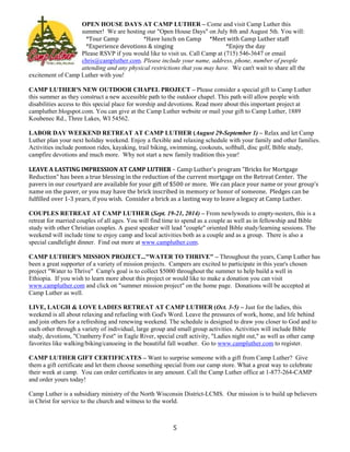5
OPEN HOUSE DAYS AT CAMP LUTHER – Come and visit Camp Luther this
summer! We are hosting our "Open House Days" on July 8th and August 5th. You will:
*Tour Camp *Have lunch on Camp *Meet with Camp Luther staff
*Experience devotions & singing *Enjoy the day
Please RSVP if you would like to visit us. Call Camp at (715) 546-3647 or email
chris@campluther.com. Please include your name, address, phone, number of people
attending and any physical restrictions that you may have. We can't wait to share all the
excitement of Camp Luther with you!
CAMP LUTHER'S NEW OUTDOOR CHAPEL PROJECT – Please consider a special gift to Camp Luther
this summer as they construct a new accessible path to the outdoor chapel. This path will allow people with
disabilities access to this special place for worship and devotions. Read more about this important project at
campluther.blogspot.com. You can give at the Camp Luther website or mail your gift to Camp Luther, 1889
Koubenec Rd., Three Lakes, WI 54562.
LABOR DAY WEEKEND RETREAT AT CAMP LUTHER (August 29-September 1) – Relax and let Camp
Luther plan your next holiday weekend. Enjoy a flexible and relaxing schedule with your family and other families.
Activities include pontoon rides, kayaking, trail biking, swimming, cookouts, softball, disc golf, Bible study,
campfire devotions and much more. Why not start a new family tradition this year!
LEAVE A LASTING IMPRESSION AT CAMP LUTHER – Camp Luther's program "Bricks for Mortgage
Reduction" has been a true blessing in the reduction of the current mortgage on the Retreat Center. The
pavers in our courtyard are available for your gift of $500 or more. We can place your name or your group's
name on the paver, or you may have the brick inscribed in memory or honor of someone. Pledges can be
fulfilled over 1-3 years, if you wish. Consider a brick as a lasting way to leave a legacy at Camp Luther.
COUPLES RETREAT AT CAMP LUTHER (Sept. 19-21, 2014) – From newlyweds to empty-nesters, this is a
retreat for married couples of all ages. You will find time to spend as a couple as well as in fellowship and Bible
study with other Christian couples. A guest speaker will lead "couple" oriented Bible study/learning sessions. The
weekend will include time to enjoy camp and local activities both as a couple and as a group. There is also a
special candlelight dinner. Find out more at www.campluther.com.
CAMP LUTHER'S MISSION PROJECT..."WATER TO THRIVE" – Throughout the years, Camp Luther has
been a great supporter of a variety of mission projects. Campers are excited to participate in this year's chosen
project "Water to Thrive" Camp's goal is to collect $5000 throughout the summer to help build a well in
Ethiopia. If you wish to learn more about this project or would like to make a donation you can visit
www.campluther.com and click on "summer mission project" on the home page. Donations will be accepted at
Camp Luther as well.
LIVE, LAUGH & LOVE LADIES RETREAT AT CAMP LUTHER (Oct. 3-5) – Just for the ladies, this
weekend is all about relaxing and refueling with God's Word. Leave the pressures of work, home, and life behind
and join others for a refreshing and renewing weekend. The schedule is designed to draw you closer to God and to
each other through a variety of individual, large group and small group activities. Activities will include Bible
study, devotions, "Cranberry Fest" in Eagle River, special craft activity, "Ladies night out," as well as other camp
favorites like walking/biking/canoeing in the beautiful fall weather. Go to www.campluther.com to register.
CAMP LUTHER GIFT CERTIFICATES – Want to surprise someone with a gift from Camp Luther? Give
them a gift certificate and let them choose something special from our camp store. What a great way to celebrate
their week at camp. You can order certificates in any amount. Call the Camp Luther office at 1-877-264-CAMP
and order yours today!
Camp Luther is a subsidiary ministry of the North Wisconsin District-LCMS. Our mission is to build up believers
in Christ for service to the church and witness to the world.
 
