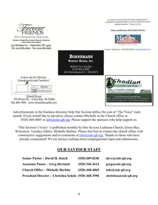 8
Advertisements in the business directory help Our Saviour defray the cost of ‘The Voice” each
month. If you would like to advertise, please contact Michelle in the Church office at
(920) 468-4065 or info@oslc-gb.org. Please support the sponsors who help support us.
“Our Saviour’s Voice” is published monthly by Our Saviour Lutheran Church, Green Bay,
Wisconsin. Vacancy Editor, Michelle Burhite. Please feel free to contact the church office with
constructive suggestions and/or comments at info@oslc-gb.org. Thanks to those who have
already commented! We are always seeking more congregational input and submissions.
OUR SAVIOUR STAFF
Senior Pastor – David H. Hatch (920) 609-0248 dave@oslc-gb.org
Associate Pastor – Greg Hovland (920) 544-3614 greg@oslc-gb.org
Church Office – Michelle Burhite (920) 468-4065 info@oslc-gb.org
Preschool Director – Christina Scholz (920) 468-3596 christina@oslc-gb.org
 