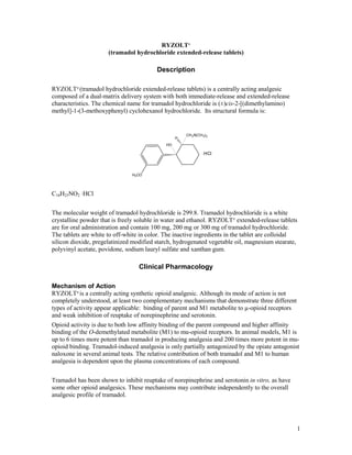 RYZOLT®
                      (tramadol hydrochloride extended-release tablets)

                                         Description

RYZOLT® (tramadol hydrochloride extended-release tablets) is a centrally acting analgesic
composed of a dual-matrix delivery system with both immediate-release and extended-release
characteristics. The chemical name for tramadol hydrochloride is (±)cis-2-[(dimethylamino)
methyl]-1-(3-methoxyphenyl) cyclohexanol hydrochloride. Its structural formula is:


                                                      CH 2 N(CH 3) 2
                                                  H
                                             HO

                                                                .HCl



                               H3 CO




C16H25NO2 ·HCl


The molecular weight of tramadol hydrochloride is 299.8. Tramadol hydrochloride is a white
crystalline powder that is freely soluble in water and ethanol. RYZOLT® extended-release tablets
are for oral administration and contain 100 mg, 200 mg or 300 mg of tramadol hydrochloride.
The tablets are white to off-white in color. The inactive ingredients in the tablet are colloidal
silicon dioxide, pregelatinized modified starch, hydrogenated vegetable oil, magnesium stearate,
polyvinyl acetate, povidone, sodium lauryl sulfate and xanthan gum.

                                  Clinical Pharmacology

Mechanism of Action
RYZOLT® is a centrally acting synthetic opioid analgesic. Although its mode of action is not
completely understood, at least two complementary mechanisms that demonstrate three different
types of activity appear applicable: binding of parent and M1 metabolite to µ-opioid receptors
and weak inhibition of reuptake of norepinephrine and serotonin.
Opioid activity is due to both low affinity binding of the parent compound and higher affinity
binding of the O-demethylated metabolite (M1) to mu-opioid receptors. In animal models, M1 is
up to 6 times more potent than tramadol in producing analgesia and 200 times more potent in mu-
opioid binding. Tramadol-induced analgesia is only partially antagonized by the opiate antagonist
naloxone in several animal tests. The relative contribution of both tramadol and M1 to human
analgesia is dependent upon the plasma concentrations of each compound.


Tramadol has been shown to inhibit reuptake of norepinephrine and serotonin in vitro, as have
some other opioid analgesics. These mechanisms may contribute independently to the overall
analgesic profile of tramadol.




                                                                                                 1
 