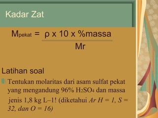 Kadar Zat 
Mpekat = ρ x 10 x %massa 
Mr 
Latihan soal 
Tentukan molaritas dari asam sulfat pekat 
yang mengandung 96% H2SO4 dan massa 
jenis 1,8 kg L–1! (diketahui Ar H = 1, S = 
32, dan O = 16) 
 
