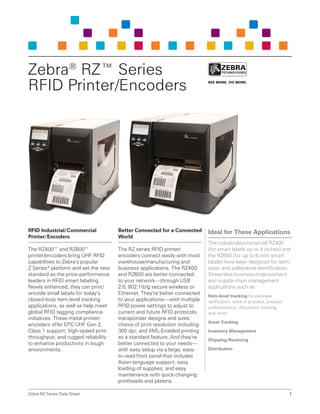 RFID Industrial/Commercial
Printer/Encoders
The RZ400™ and RZ600™
printer/encoders bring UHF RFID
capabilities to Zebra’s popular
Z Series®
platform and set the new
standard as the price-performance
leaders in RFID smart labeling.
Newly enhanced, they can print/
encode small labels for today’s
closed-loop item-level tracking
applications, as well as help meet
global RFID tagging compliance
initiatives. These metal printer/
encoders offer EPC UHF Gen 2,
Class 1 support; high-speed print
throughput; and rugged reliability
to enhance productivity in tough
environments.
Better Connected for a Connected
World
The RZ series RFID printer/
encoders connect easily with most
warehouse/manufacturing and
business applications. The RZ400
and RZ600 are better connected
to your network—through USB
2.0, 802.11b/g secure wireless or
Ethernet. They’re better connected
to your applications—with multiple
RFID power settings to adjust to
current and future RFID protocols,
transponder designs and sizes;
choice of print resolution including
300 dpi; and XML-Enabled printing
as a standard feature. And they’re
better connected to your needs—
with easy setup via a large, easy-
to-read front panel that includes
Asian-language support; easy
loading of supplies; and easy
maintenance with quick-changing
printheads and platens.
Ideal for These Applications
The industrial/commercial RZ400
(for smart labels up to 4 inches) and
the RZ600 (for up to 6-inch smart
labels) have been designed for item-,
case- and pallet-level identification.
Streamline business-improvement
and supply-chain management
applications such as:
Item-level tracking for package
verification, work in process, product
authentication, document tracking
and more
Asset Tracking
Inventory Management
Shipping/Receiving
Distribution
Zebra RZ Series Data Sheet 1
Zebra®
RZ™ Series
RFID Printer/Encoders
 