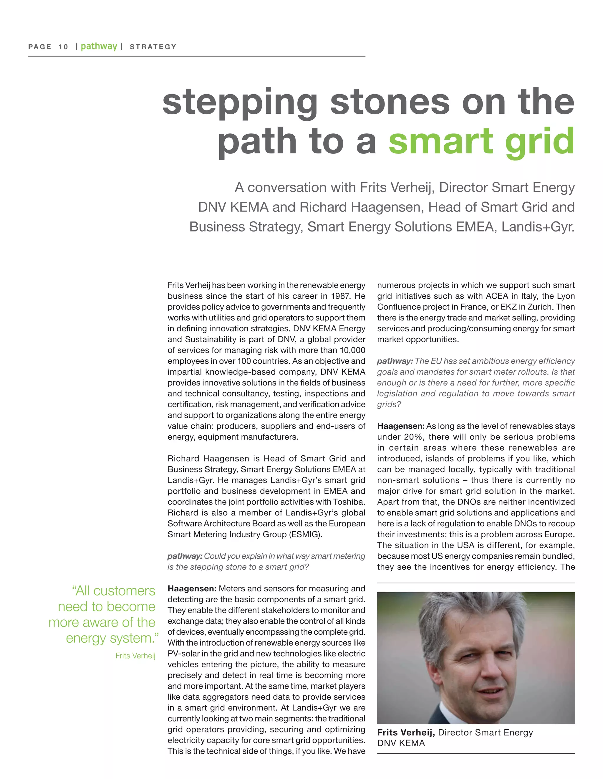 PA G E 	 1 0

|

|

S T R AT E G Y

stepping stones on the
path to a smart grid
A conversation with Frits Verheij, Director Smart Energy
DNV KEMA and Richard Haagensen, Head of Smart Grid and
Business Strategy, Smart Energy Solutions EMEA, Landis+Gyr.

Frits Verheij has been working in the renewable energy
business since the start of his career in 1987. He
provides policy advice to governments and frequently
works with utilities and grid operators to support them
in defining innovation strategies. DNV KEMA Energy
and Sustainability is part of DNV, a global provider
of services for managing risk with more than 10,000
employees in over 100 countries. As an objective and
impartial knowledge-based company, DNV KEMA
provides innovative solutions in the fields of business
and technical consultancy, testing, inspections and
certification, risk management, and verification advice
and support to organizations along the entire energy
value chain: producers, suppliers and end-users of
energy, equipment manufacturers.
Richard Haagensen is Head of Smart Grid and
Business Strategy, Smart Energy Solutions EMEA at
Landis+Gyr. He manages Landis+Gyr’s smart grid
portfolio and business development in EMEA and
coordinates the joint portfolio activities with Toshiba.
Richard is also a member of Landis+Gyr’s global
Software Architecture Board as well as the European
Smart Metering Industry Group (ESMIG).
pathway: Could you explain in what way smart metering
is the stepping stone to a smart grid?

“All customers
need to become
more aware of the
energy system.”
Frits Verheij

Haagensen: Meters and sensors for measuring and
detecting are the basic components of a smart grid.
They enable the different stakeholders to monitor and
exchange data; they also enable the control of all kinds
of devices, eventually encompassing the complete grid.
With the introduction of renewable energy sources like
PV-solar in the grid and new technologies like electric
vehicles entering the picture, the ability to measure
precisely and detect in real time is becoming more
and more important. At the same time, market players
like data aggregators need data to provide services
in a smart grid environment. At Landis+Gyr we are
currently looking at two main segments: the traditional
grid operators providing, securing and optimizing
electricity capacity for core smart grid opportunities.
This is the technical side of things, if you like. We have

numerous projects in which we support such smart
grid initiatives such as with ACEA in Italy, the Lyon
Confluence project in France, or EKZ in Zurich. Then
there is the energy trade and market selling, providing
services and producing/consuming energy for smart
market opportunities.
pathway: The EU has set ambitious energy efficiency
goals and mandates for smart meter rollouts. Is that
enough or is there a need for further, more specific
legislation and regulation to move towards smart
grids?
Haagensen: As long as the level of renewables stays
under 20%, there will only be serious problems
in cer tain areas where these renewables are
introduced, islands of problems if you like, which
can be managed locally, typically with traditional
non-smart solutions – thus there is currently no
major drive for smart grid solution in the market.
Apart from that, the DNOs are neither incentivized
to enable smart grid solutions and applications and
here is a lack of regulation to enable DNOs to recoup
their investments; this is a problem across Europe.
The situation in the USA is different, for example,
because most US energy companies remain bundled,
they see the incentives for energy efficiency. The

Frits Verheij, Director Smart Energy
DNV KEMA

 