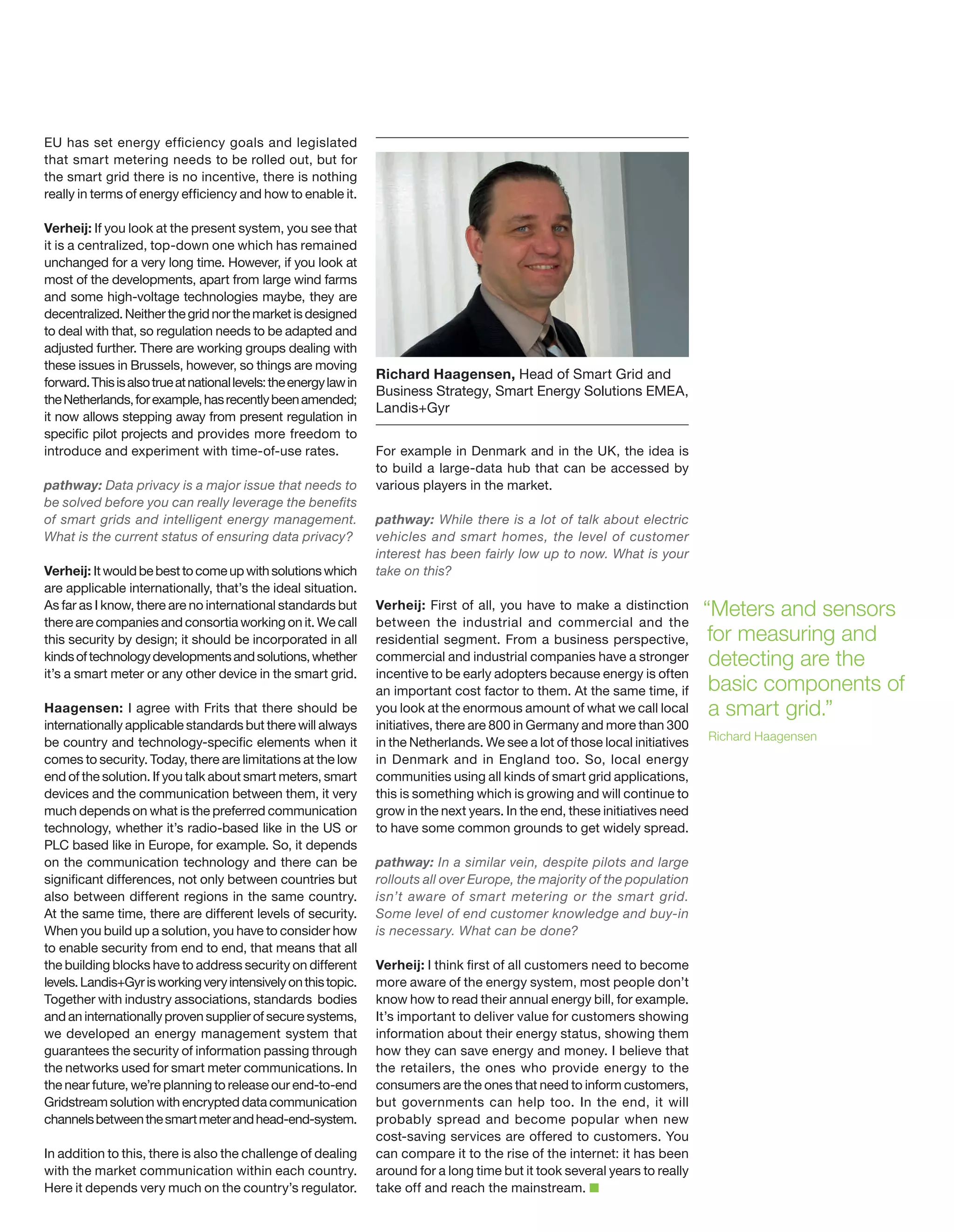 EU has set energy efficiency goals and legislated
that smart metering needs to be rolled out, but for
the smart grid there is no incentive, there is nothing
really in terms of energy efficiency and how to enable it.
Verheij: If you look at the present system, you see that
it is a centralized, top-down one which has remained
unchanged for a very long time. However, if you look at
most of the developments, apart from large wind farms
and some high-voltage technologies maybe, they are
decentralized. Neither the grid nor the market is designed
to deal with that, so regulation needs to be adapted and
adjusted further. There are working groups dealing with
these issues in Brussels, however, so things are moving
forward. This is also true at national levels: the energy law in
the Netherlands, for example, has recently been amended;
it now allows stepping away from present regulation in
specific pilot projects and provides more freedom to
introduce and experiment with time-of-use rates.
pathway: Data privacy is a major issue that needs to
be solved before you can really leverage the benefits
of smart grids and intelligent energy management.
What is the current status of ensuring data privacy?
Verheij: It would be best to come up with solutions which
are applicable internationally, that’s the ideal situation.
As far as I know, there are no international standards but
there are companies and consortia working on it. We call
this security by design; it should be incorporated in all
kinds of technology developments and solutions, whether
it’s a smart meter or any other device in the smart grid.
Haagensen: I agree with Frits that there should be
internationally applicable standards but there will always
be country and technology-specific elements when it
comes to security. Today, there are limitations at the low
end of the solution. If you talk about smart meters, smart
devices and the communication between them, it very
much depends on what is the preferred communication
technology, whether it’s radio-based like in the US or
PLC based like in Europe, for example. So, it depends
on the communication technology and there can be
significant differences, not only between countries but
also between different regions in the same country.
At the same time, there are different levels of security.
When you build up a solution, you have to consider how
to enable security from end to end, that means that all
the building blocks have to address security on different
levels. Landis+Gyr is working very intensively on this topic.
Together with industry associations, standards bodies
and an internationally proven supplier of secure systems,
we developed an energy management system that
guarantees the security of information passing through
the networks used for smart meter communications. In
the near future, we’re planning to release our end-to-end
Gridstream solution with encrypted data communication
channels between the smart meter and head-end-system.
In addition to this, there is also the challenge of dealing
with the market communication within each country.
Here it depends very much on the country’s regulator.

Richard Haagensen, Head of Smart Grid and
Business Strategy, Smart Energy Solutions EMEA,
Landis+Gyr
For example in Denmark and in the UK, the idea is
to build a large-data hub that can be accessed by
various players in the market.
pathway: While there is a lot of talk about electric
vehicles and smart homes, the level of customer
interest has been fairly low up to now. What is your
take on this?
Verheij: First of all, you have to make a distinction
between the industrial and commercial and the
residential segment. From a business perspective,
commercial and industrial companies have a stronger
incentive to be early adopters because energy is often
an important cost factor to them. At the same time, if
you look at the enormous amount of what we call local
initiatives, there are 800 in Germany and more than 300
in the Netherlands. We see a lot of those local initiatives
in Denmark and in England too. So, local energy
communities using all kinds of smart grid applications,
this is something which is growing and will continue to
grow in the next years. In the end, these initiatives need
to have some common grounds to get widely spread.
pathway: In a similar vein, despite pilots and large
rollouts all over Europe, the majority of the population
isn’t aware of smart metering or the smart grid.
Some level of end customer knowledge and buy-in
is necessary. What can be done?
Verheij: I think first of all customers need to become
more aware of the energy system, most people don’t
know how to read their annual energy bill, for example.
It’s important to deliver value for customers showing
information about their energy status, showing them
how they can save energy and money. I believe that
the retailers, the ones who provide energy to the
consumers are the ones that need to inform customers,
but governments can help too. In the end, it will
probably spread and become popular when new
cost-saving services are offered to customers. You
can compare it to the rise of the internet: it has been
around for a long time but it took several years to really
take off and reach the mainstream.

“Meters and sensors
for measuring and
detecting are the
basic components of
a smart grid.”
Richard Haagensen

 