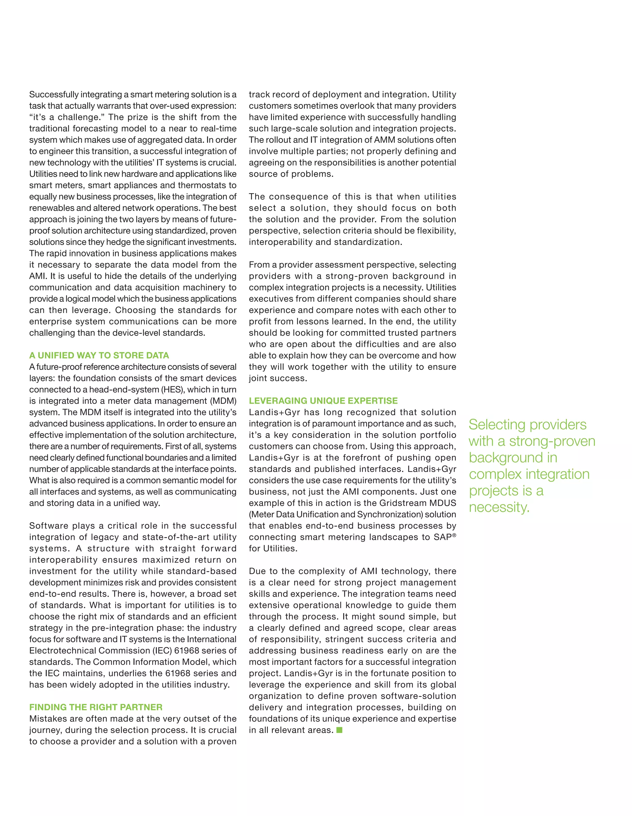 Successfully integrating a smart metering solution is a
task that actually warrants that over-used expression:
“it’s a challenge.” The prize is the shift from the
traditional forecasting model to a near to real-time
system which makes use of aggregated data. In order
to engineer this transition, a successful integration of
new technology with the utilities’ IT systems is crucial.
Utilities need to link new hardware and applications like
smart meters, smart appliances and thermostats to
equally new business processes, like the integration of
renewables and altered network operations. The best
approach is joining the two layers by means of futureproof solution architecture using standardized, proven
solutions since they hedge the significant investments.
The rapid innovation in business applications makes
it necessary to separate the data model from the
AMI. It is useful to hide the details of the underlying
communication and data acquisition machinery to
provide a logical model which the business applications
can then leverage. Choosing the standards for
enterprise system communications can be more
challenging than the device-level standards.
A UNIFIED WAY TO STORE DATA
A future-proof reference architecture consists of several
layers: the foundation consists of the smart devices
connected to a head-end-system (HES), which in turn
is integrated into a meter data management (MDM)
system. The MDM itself is integrated into the utility’s
advanced business applications. In order to ensure an
effective implementation of the solution architecture,
there are a number of requirements. First of all, systems
need clearly defined functional boundaries and a limited
number of applicable standards at the interface points.
What is also required is a common semantic model for
all interfaces and systems, as well as communicating
and storing data in a unified way.
Software plays a critical role in the successful
integration of legacy and state-of-the-art utility
syste m s. A str u c tu re with str a ight fo r wa rd
interoperability ensures ma ximized return on
investment for the utility while standard-based
development minimizes risk and provides consistent
end-to-end results. There is, however, a broad set
of standards. What is important for utilities is to
choose the right mix of standards and an efficient
strategy in the pre-integration phase: the industry
focus for software and IT systems is the International
Electrotechnical Commission (IEC) 61968 series of
standards. The Common Information Model, which
the IEC maintains, underlies the 61968 series and
has been widely adopted in the utilities industry.
FINDING THE RIGHT PARTNER
Mistakes are often made at the very outset of the
journey, during the selection process. It is crucial
to choose a provider and a solution with a proven

track record of deployment and integration. Utility
customers sometimes overlook that many providers
have limited experience with successfully handling
such large-scale solution and integration projects.
The rollout and IT integration of AMM solutions often
involve multiple parties; not properly defining and
agreeing on the responsibilities is another potential
source of problems.
The consequence of this is that when utilities
select a solution, they should focus on both
the solution and the provider. From the solution
perspective, selection criteria should be flexibility,
interoperability and standardization.
From a provider assessment perspective, selecting
providers with a strong-proven background in
complex integration projects is a necessity. Utilities
executives from different companies should share
experience and compare notes with each other to
profit from lessons learned. In the end, the utility
should be looking for committed trusted partners
who are open about the difficulties and are also
able to explain how they can be overcome and how
they will work together with the utility to ensure
joint success.
LEVERAGING UNIQUE EXPERTISE
Landis+Gyr has long recognized that solution
integration is of paramount importance and as such,
it’s a key consideration in the solution portfolio
customers can choose from. Using this approach,
Landis+Gyr is at the forefront of pushing open
standards and published interfaces. Landis+Gyr
considers the use case requirements for the utility’s
business, not just the AMI components. Just one
example of this in action is the Gridstream MDUS
(Meter Data Unification and Synchronization) solution
that enables end-to-end business processes by
connecting smart metering landscapes to SAP ®
for Utilities.
Due to the complexity of AMI technology, there
is a clear need for strong project management
skills and experience. The integration teams need
extensive operational knowledge to guide them
through the process. It might sound simple, but
a clearly defined and agreed scope, clear areas
of responsibility, stringent success criteria and
addressing business readiness early on are the
most important factors for a successful integration
project. Landis+Gyr is in the fortunate position to
leverage the experience and skill from its global
organization to define proven software-solution
delivery and integration processes, building on
foundations of its unique experience and expertise
in all relevant areas.

Selecting providers
with a strong-proven
background in
complex integration
projects is a
necessity.

 