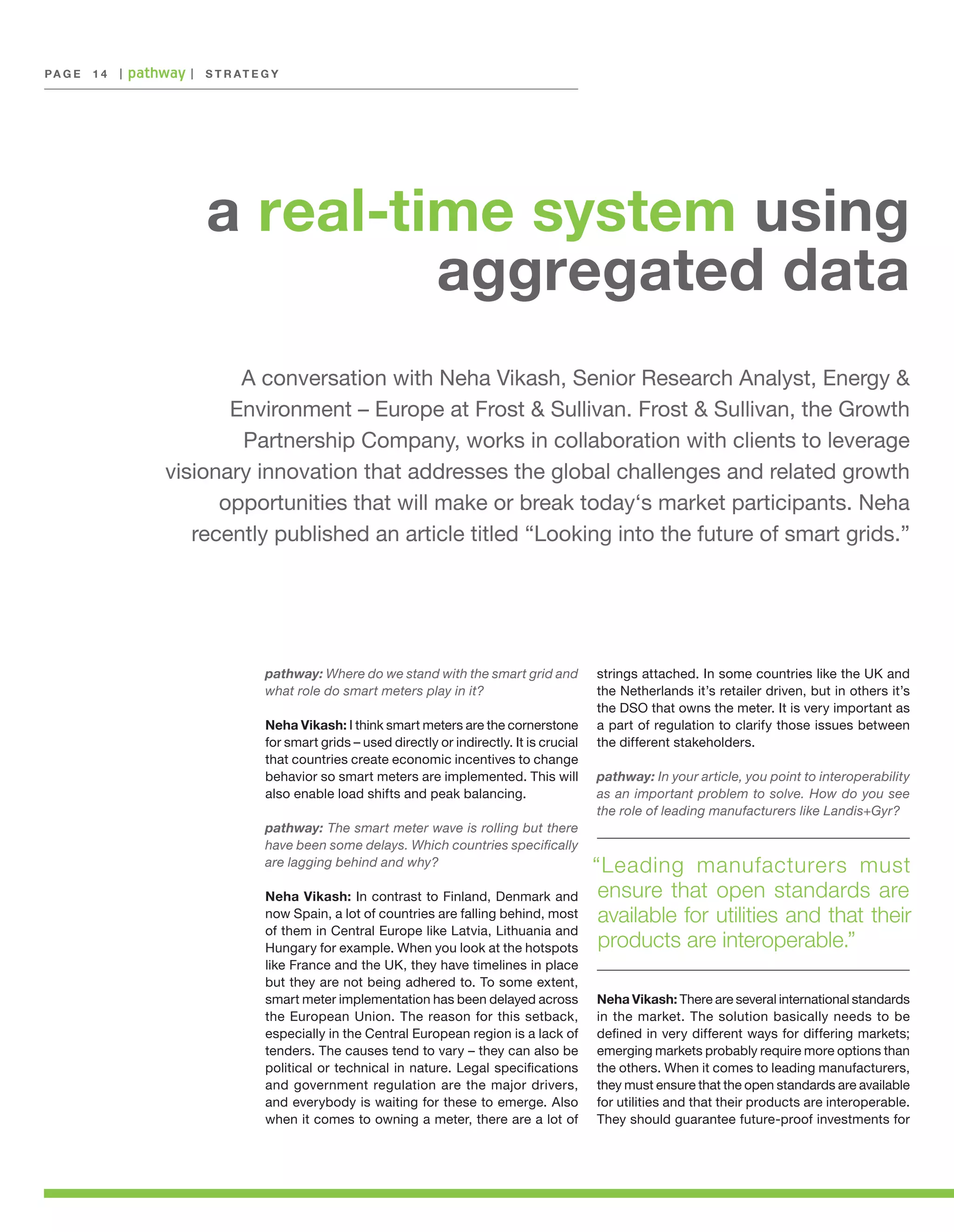 PA G E 	 1 4

|

|

S T R AT E G Y

a real-time system using
aggregated data
A conversation with Neha Vikash, Senior Research Analyst, Energy &
Environment – Europe at Frost & Sullivan. Frost & Sullivan, the Growth
Partnership Company, works in collaboration with clients to leverage
visionary innovation that addresses the global challenges and related growth
opportunities that will make or break today‘s market participants. Neha
recently published an article titled “Looking into the future of smart grids.”

pathway: Where do we stand with the smart grid and
what role do smart meters play in it?
Neha Vikash: I think smart meters are the cornerstone
for smart grids – used directly or indirectly. It is crucial
that countries create economic incentives to change
behavior so smart meters are implemented. This will
also enable load shifts and peak balancing.
pathway: The smart meter wave is rolling but there
have been some delays. Which countries specifically
are lagging behind and why?
Neha Vikash: In contrast to Finland, Denmark and
now Spain, a lot of countries are falling behind, most
of them in Central Europe like Latvia, Lithuania and
Hungary for example. When you look at the hotspots
like France and the UK, they have timelines in place
but they are not being adhered to. To some extent,
smart meter implementation has been delayed across
the European Union. The reason for this setback,
especially in the Central European region is a lack of
tenders. The causes tend to vary – they can also be
political or technical in nature. Legal specifications
and government regulation are the major drivers,
and everybody is waiting for these to emerge. Also
when it comes to owning a meter, there are a lot of

strings attached. In some countries like the UK and
the Netherlands it’s retailer driven, but in others it’s
the DSO that owns the meter. It is very important as
a part of regulation to clarify those issues between
the different stakeholders.
pathway: In your article, you point to interoperability
as an important problem to solve. How do you see
the role of leading manufacturers like Landis+Gyr?

“Leading manufacturers must
ensure that open standards are
available for utilities and that their
products are interoperable.”
Neha Vikash: There are several international standards
in the market. The solution basically needs to be
defined in very different ways for differing markets;
emerging markets probably require more options than
the others. When it comes to leading manufacturers,
they must ensure that the open standards are available
for utilities and that their products are interoperable.
They should guarantee future-proof investments for

 