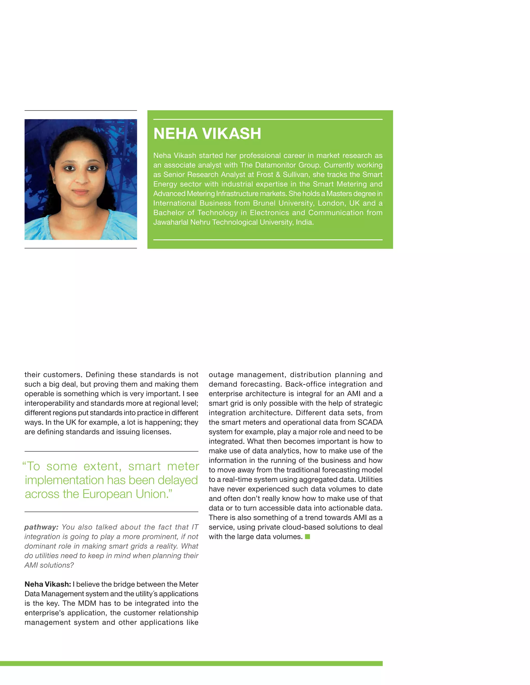 NEHA VIKASH
Neha Vikash started her professional career in market research as
an associate analyst with The Datamonitor Group. Currently working
as Senior Research Analyst at Frost & Sullivan, she tracks the Smart
Energy sector with industrial expertise in the Smart Metering and
Advanced Metering Infrastructure markets. She holds a Masters degree in
International Business from Brunel University, London, UK and a
Bachelor of Technology in Electronics and Communication from
Jawaharlal Nehru Technological University, India.

their customers. Defining these standards is not
such a big deal, but proving them and making them
operable is something which is very important. I see
interoperability and standards more at regional level;
different regions put standards into practice in different
ways. In the UK for example, a lot is happening; they
are defining standards and issuing licenses.

“To some extent, smart meter
implementation has been delayed
across the European Union.”
pathway: You also talked about the fact that IT
integration is going to play a more prominent, if not
dominant role in making smart grids a reality. What
do utilities need to keep in mind when planning their
AMI solutions?
Neha Vikash: I believe the bridge between the Meter
Data Management system and the utility´s applications
is the key. The MDM has to be integrated into the
enterprise’s application, the customer relationship
management system and other applications like

outage management, distribution planning and
demand forecasting. Back-office integration and
enterprise architecture is integral for an AMI and a
smart grid is only possible with the help of strategic
integration architecture. Different data sets, from
the smart meters and operational data from SCADA
system for example, play a major role and need to be
integrated. What then becomes important is how to
make use of data analytics, how to make use of the
information in the running of the business and how
to move away from the traditional forecasting model
to a real-time system using aggregated data. Utilities
have never experienced such data volumes to date
and often don’t really know how to make use of that
data or to turn accessible data into actionable data.
There is also something of a trend towards AMI as a
service, using private cloud-based solutions to deal
with the large data volumes.

 