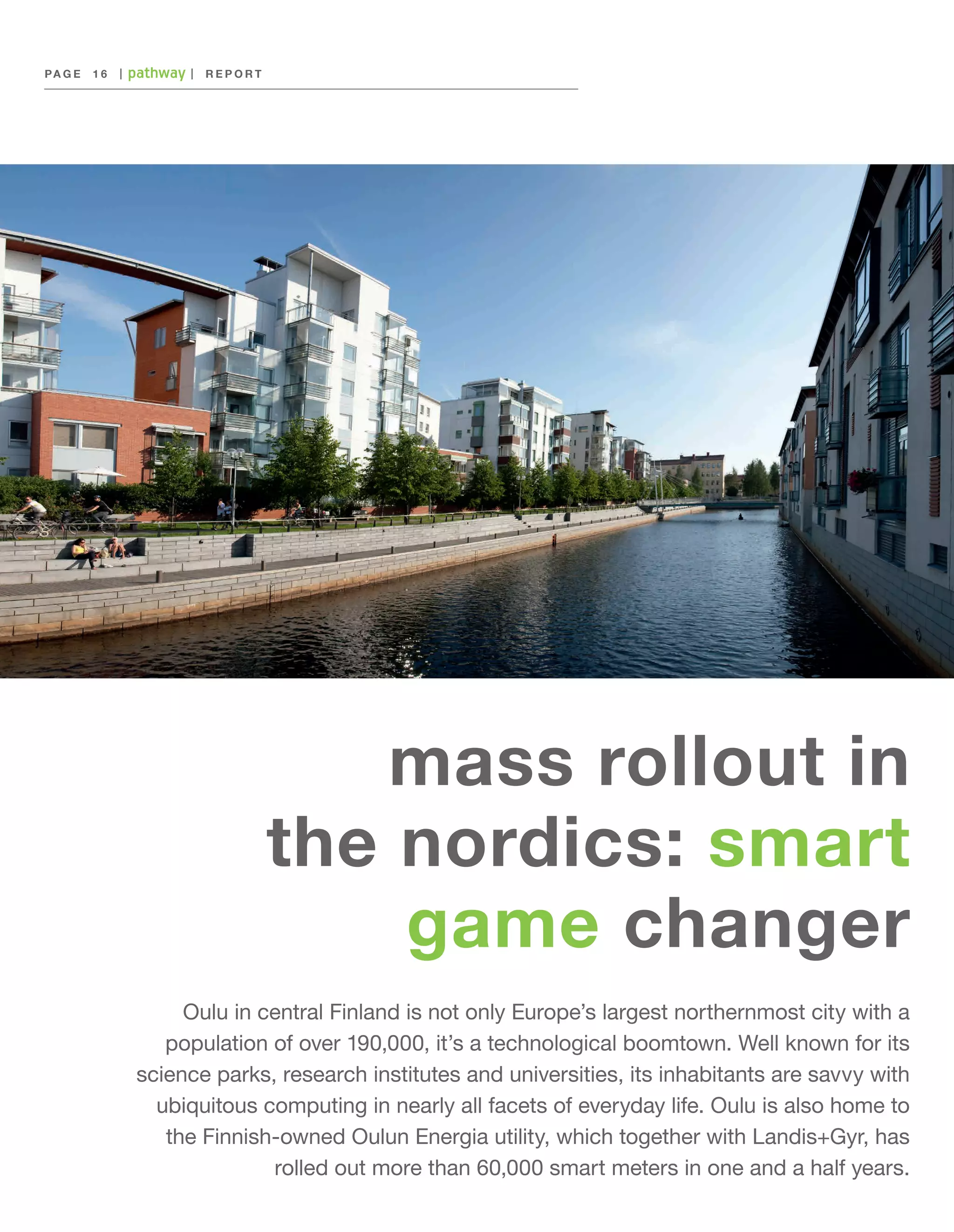 PA G E 	 1 6

|

|

REPORT

mass rollout in
the nordics: smart
game changer
Oulu in central Finland is not only Europe’s largest northernmost city with a
population of over 190,000, it’s a technological boomtown. Well known for its
science parks, research institutes and universities, its inhabitants are savvy with
ubiquitous computing in nearly all facets of everyday life. Oulu is also home to
the Finnish-owned Oulun Energia utility, which together with Landis+Gyr, has
rolled out more than 60,000 smart meters in one and a half years.

 