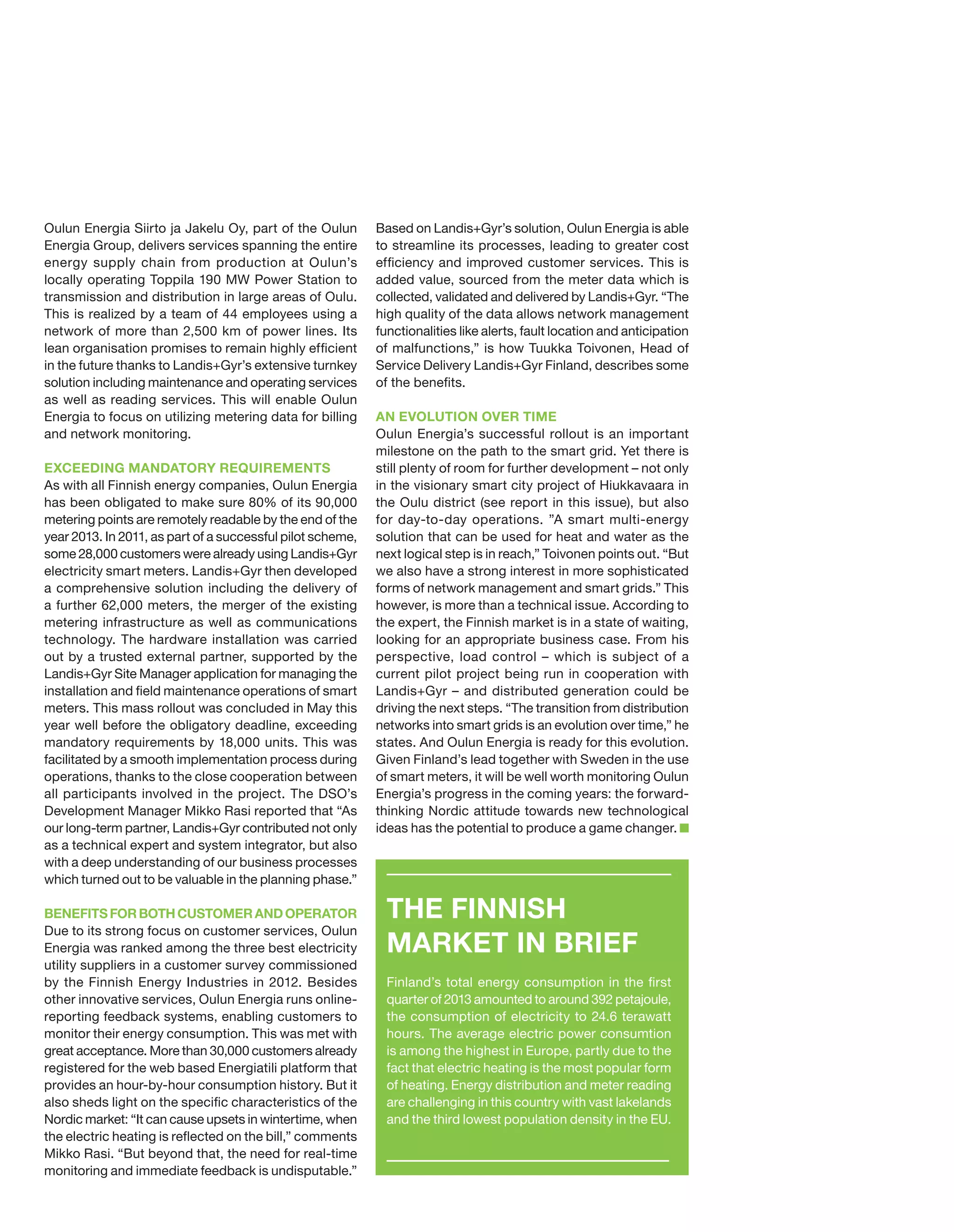 Oulun Energia Siirto ja Jakelu Oy, part of the Oulun
Energia Group, delivers services spanning the entire
energy supply chain from production at Oulun’s
locally operating Toppila 190 MW Power Station to
transmission and distribution in large areas of Oulu.
This is realized by a team of 44 employees using a
network of more than 2,500 km of power lines. Its
lean organisation promises to remain highly efficient
in the future thanks to Landis+Gyr’s extensive turnkey
solution including maintenance and operating services
as well as reading services. This will enable Oulun
Energia to focus on utilizing metering data for billing
and network monitoring.
EXCEEDING MANDATORY REQUIREMENTS
As with all Finnish energy companies, Oulun Energia
has been obligated to make sure 80% of its 90,000
metering points are remotely readable by the end of the
year 2013. In 2011, as part of a successful pilot scheme,
some 28,000 customers were already using Landis+Gyr
electricity smart meters. Landis+Gyr then developed
a comprehensive solution including the delivery of
a further 62,000 meters, the merger of the existing
metering infrastructure as well as communications
technology. The hardware installation was carried
out by a trusted external partner, supported by the
Landis+Gyr Site Manager application for managing the
installation and field maintenance operations of smart
meters. This mass rollout was concluded in May this
year well before the obligatory deadline, exceeding
mandatory requirements by 18,000 units. This was
facilitated by a smooth implementation process during
operations, thanks to the close cooperation between
all participants involved in the project. The DSO’s
Development Manager Mikko Rasi reported that “As
our long-term partner, Landis+Gyr contributed not only
as a technical expert and system integrator, but also
with a deep understanding of our business processes
which turned out to be valuable in the planning phase.”
BENEFITS FOR BOTH CUSTOMER AND OPERATOR
Due to its strong focus on customer services, Oulun
Energia was ranked among the three best electricity
utility suppliers in a customer survey commissioned
by the Finnish Energy Industries in 2012. Besides
other innovative services, Oulun Energia runs onlinereporting feedback systems, enabling customers to
monitor their energy consumption. This was met with
great acceptance. More than 30,000 customers already
registered for the web based Energiatili platform that
provides an hour-by-hour consumption history. But it
also sheds light on the specific characteristics of the
Nordic market: “It can cause upsets in wintertime, when
the electric heating is reflected on the bill,” comments
Mikko Rasi. “But beyond that, the need for real-time
monitoring and immediate feedback is undisputable.”

Based on Landis+Gyr’s solution, Oulun Energia is able
to streamline its processes, leading to greater cost
efficiency and improved customer services. This is
added value, sourced from the meter data which is
collected, validated and delivered by Landis+Gyr. “The
high quality of the data allows network management
functionalities like alerts, fault location and anticipation
of malfunctions,” is how Tuukka Toivonen, Head of
Service Delivery Landis+Gyr Finland, describes some
of the benefits.
AN EVOLUTION OVER TIME
Oulun Energia’s successful rollout is an important
milestone on the path to the smart grid. Yet there is
still plenty of room for further development – not only
in the visionary smart city project of Hiukkavaara in
the Oulu district (see report in this issue), but also
for day-to-day operations. ”A smart multi-energy
solution that can be used for heat and water as the
next logical step is in reach,” Toivonen points out. “But
we also have a strong interest in more sophisticated
forms of network management and smart grids.” This
however, is more than a technical issue. According to
the expert, the Finnish market is in a state of waiting,
looking for an appropriate business case. From his
perspective, load control – which is subject of a
current pilot project being run in cooperation with
Landis+Gyr – and distributed generation could be
driving the next steps. “The transition from distribution
networks into smart grids is an evolution over time,” he
states. And Oulun Energia is ready for this evolution.
Given Finland’s lead together with Sweden in the use
of smart meters, it will be well worth monitoring Oulun
Energia’s progress in the coming years: the forwardthinking Nordic attitude towards new technological
ideas has the potential to produce a game changer.

THE FINNISH
MARKET IN BRIEF
Finland’s total energy consumption in the first
quarter of 2013 amounted to around 392 petajoule,
the consumption of electricity to 24.6 terawatt
hours. The average electric power consumtion
is among the highest in Europe, partly due to the
fact that electric heating is the most popular form
of heating. Energy distribution and meter reading
are challenging in this country with vast lakelands
and the third lowest population density in the EU.

 