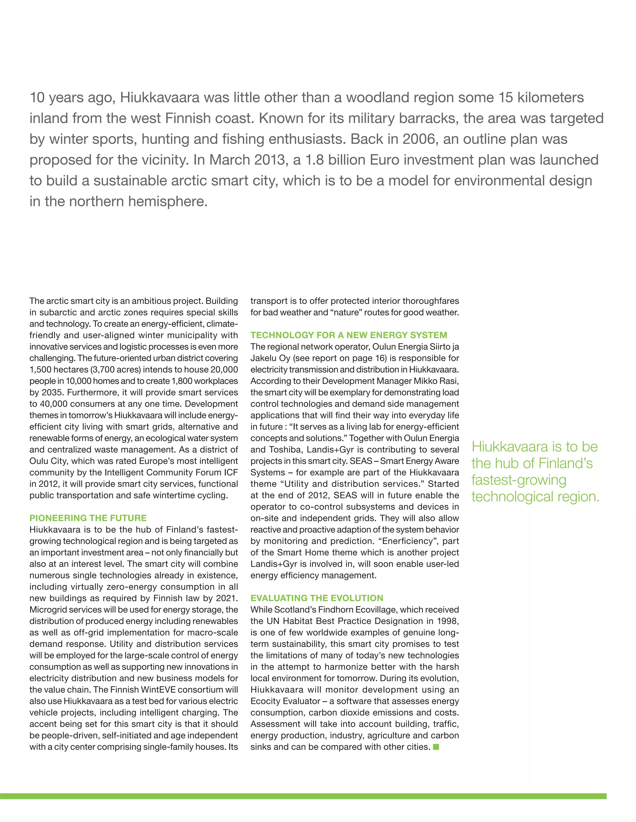 10 years ago, Hiukkavaara was little other than a woodland region some 15 kilometers
inland from the west Finnish coast. Known for its military barracks, the area was targeted
by winter sports, hunting and fishing enthusiasts. Back in 2006, an outline plan was
proposed for the vicinity. In March 2013, a 1.8 billion Euro investment plan was launched
to build a sustainable arctic smart city, which is to be a model for environmental design
in the northern hemisphere.

The arctic smart city is an ambitious project. Building
in subarctic and arctic zones requires special skills
and technology. To create an energy-efficient, climatefriendly and user-aligned winter municipality with
innovative services and logistic processes is even more
challenging. The future-oriented urban district covering
1,500 hectares (3,700 acres) intends to house 20,000
people in 10,000 homes and to create 1,800 workplaces
by 2035. Furthermore, it will provide smart services
to 40,000 consumers at any one time. Development
themes in tomorrow’s Hiukkavaara will include energyefficient city living with smart grids, alternative and
renewable forms of energy, an ecological water system
and centralized waste management. As a district of
Oulu City, which was rated Europe’s most intelligent
community by the Intelligent Community Forum ICF
in 2012, it will provide smart city services, functional
public transportation and safe wintertime cycling.
PIONEERING THE FUTURE
Hiukkavaara is to be the hub of Finland’s fastestgrowing technological region and is being targeted as
an important investment area – not only financially but
also at an interest level. The smart city will combine
numerous single technologies already in existence,
including virtually zero-energy consumption in all
new buildings as required by Finnish law by 2021.
Microgrid services will be used for energy storage, the
distribution of produced energy including renewables
as well as off-grid implementation for macro-scale
demand response. Utility and distribution services
will be employed for the large-scale control of energy
consumption as well as supporting new innovations in
electricity distribution and new business models for
the value chain. The Finnish WintEVE consortium will
also use Hiukkavaara as a test bed for various electric
vehicle projects, including intelligent charging. The
accent being set for this smart city is that it should
be people-driven, self-initiated and age independent
with a city center comprising single-family houses. Its

transport is to offer protected interior thoroughfares
for bad weather and “nature” routes for good weather.
TECHNOLOGY FOR A NEW ENERGY SYSTEM
The regional network operator, Oulun Energia Siirto ja
Jakelu Oy (see report on page 16) is responsible for
electricity transmission and distribution in Hiukkavaara.
According to their Development Manager Mikko Rasi,
the smart city will be exemplary for demonstrating load
control technologies and demand side management
applications that will find their way into everyday life
in future : “It serves as a living lab for energy-efficient
concepts and solutions.” Together with Oulun Energia
and Toshiba, Landis+Gyr is contributing to several
projects in this smart city. SEAS – Smart Energy Aware
Systems – for example are part of the Hiukkavaara
theme “Utility and distribution services.” Started
at the end of 2012, SEAS will in future enable the
operator to co-control subsystems and devices in
on-site and independent grids. They will also allow
reactive and proactive adaption of the system behavior
by monitoring and prediction. “Enerficiency”, part
of the Smart Home theme which is another project
Landis+Gyr is involved in, will soon enable user-led
energy efficiency management.
EVALUATING THE EVOLUTION
While Scotland’s Findhorn Ecovillage, which received
the UN Habitat Best Practice Designation in 1998,
is one of few worldwide examples of genuine longterm sustainability, this smart city promises to test
the limitations of many of today’s new technologies
in the attempt to harmonize better with the harsh
local environment for tomorrow. During its evolution,
Hiukkavaara will monitor development using an
Ecocity Evaluator – a software that assesses energy
consumption, carbon dioxide emissions and costs.
Assessment will take into account building, traffic,
energy production, industry, agriculture and carbon
sinks and can be compared with other cities.

Hiukkavaara is to be
the hub of Finland’s
fastest-growing
technological region.

 