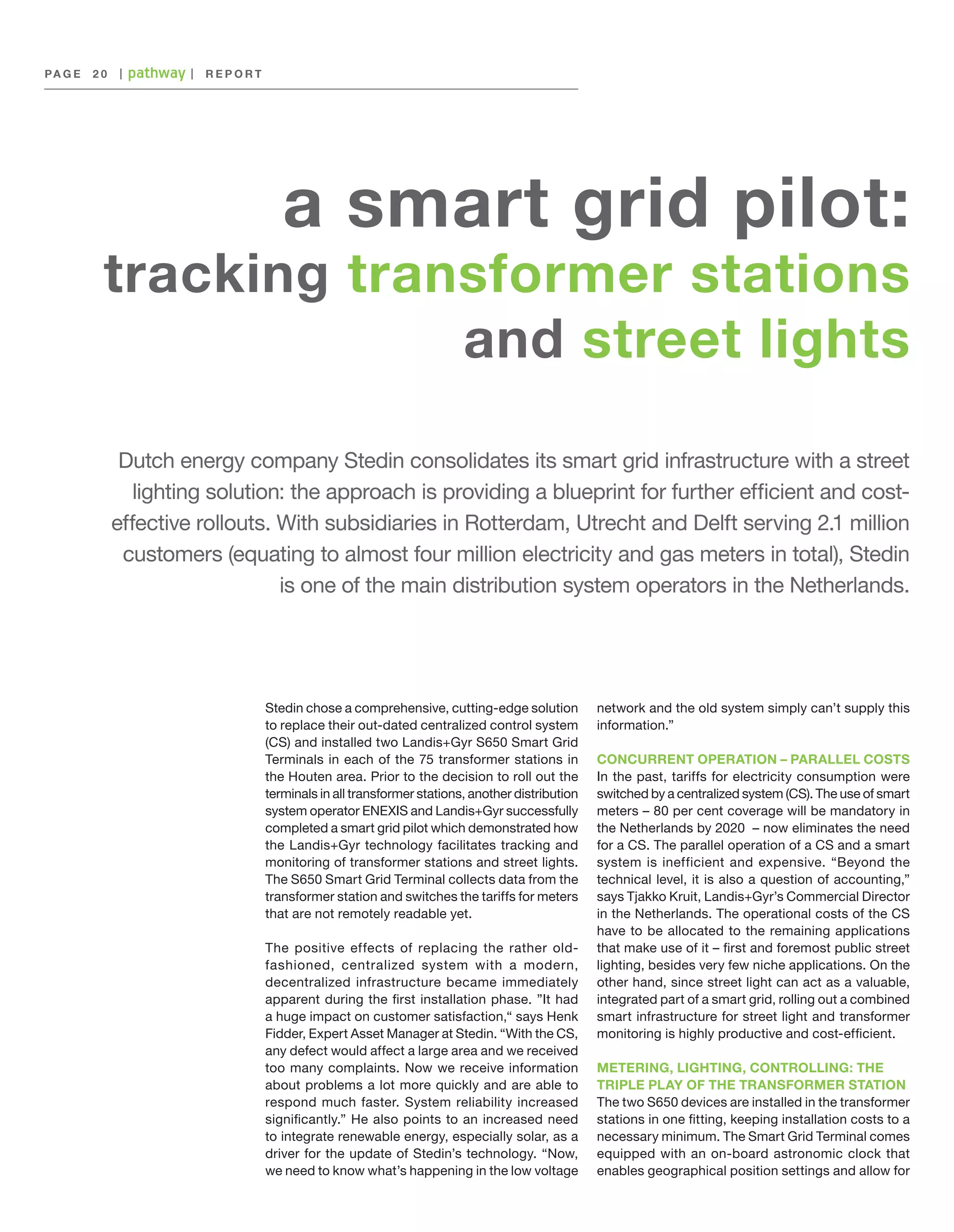 PA G E 	 2 0

|

|

REPORT

a smart grid pilot:

tracking transformer stations
and street lights
Dutch energy company Stedin consolidates its smart grid infrastructure with a street
lighting solution: the approach is providing a blueprint for further efficient and costeffective rollouts. With subsidiaries in Rotterdam, Utrecht and Delft serving 2.1 million
customers (equating to almost four million electricity and gas meters in total), Stedin
is one of the main distribution system operators in the Netherlands.

Stedin chose a comprehensive, cutting-edge solution
to replace their out-dated centralized control system
(CS) and installed two Landis+Gyr S650 Smart Grid
Terminals in each of the 75 transformer stations in
the Houten area. Prior to the decision to roll out the
terminals in all transformer stations, another distribution
system operator ENEXIS and Landis+Gyr successfully
completed a smart grid pilot which demonstrated how
the Landis+Gyr technology facilitates tracking and
monitoring of transformer stations and street lights.
The S650 Smart Grid Terminal collects data from the
transformer station and switches the tariffs for meters
that are not remotely readable yet.
The positive effects of replacing the rather oldfashioned, centralized system with a modern,
decentralized infrastructure became immediately
apparent during the first installation phase. ”It had
a huge impact on customer satisfaction,“ says Henk
Fidder, Expert Asset Manager at Stedin. “With the CS,
any defect would affect a large area and we received
too many complaints. Now we receive information
about problems a lot more quickly and are able to
respond much faster. System reliability increased
significantly.” He also points to an increased need
to integrate renewable energy, especially solar, as a
driver for the update of Stedin’s technology. “Now,
we need to know what’s happening in the low voltage

network and the old system simply can’t supply this
information.”
CONCURRENT OPERATION – PARALLEL COSTS
In the past, tariffs for electricity consumption were
switched by a centralized system (CS). The use of smart
meters – 80 per cent coverage will be mandatory in
the Netherlands by 2020 – now eliminates the need
for a CS. The parallel operation of a CS and a smart
system is inefficient and expensive. “Beyond the
technical level, it is also a question of accounting,”
says Tjakko Kruit, Landis+Gyr’s Commercial Director
in the Netherlands. The operational costs of the CS
have to be allocated to the remaining applications
that make use of it – first and foremost public street
lighting, besides very few niche applications. On the
other hand, since street light can act as a valuable,
integrated part of a smart grid, rolling out a combined
smart infrastructure for street light and transformer
monitoring is highly productive and cost-efficient.
METERING, LIGHTING, CONTROLLING: THE
TRIPLE PLAY OF THE TRANSFORMER STATION
The two S650 devices are installed in the transformer
stations in one fitting, keeping installation costs to a
necessary minimum. The Smart Grid Terminal comes
equipped with an on-board astronomic clock that
enables geographical position settings and allow for

 