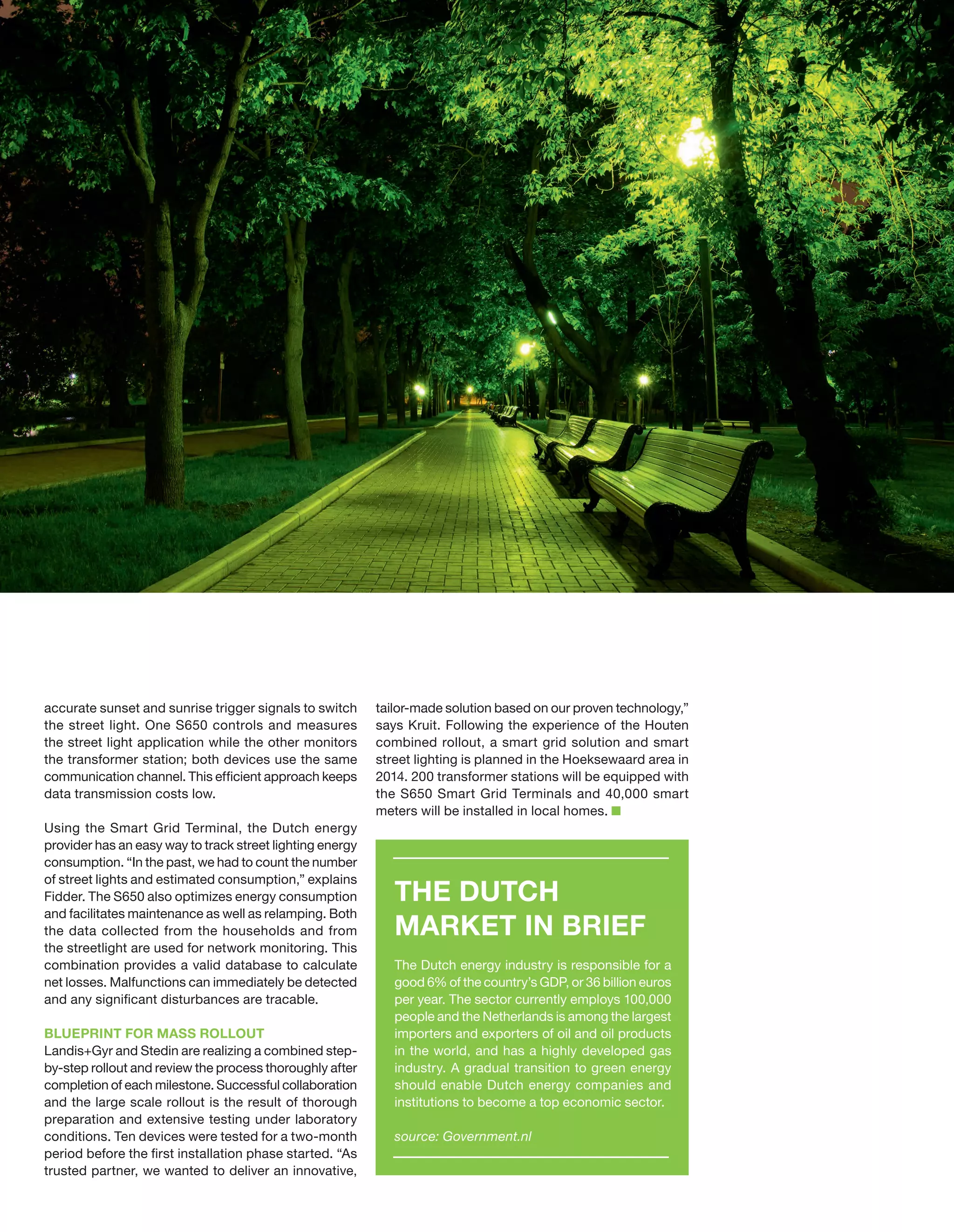 accurate sunset and sunrise trigger signals to switch
the street light. One S650 controls and measures
the street light application while the other monitors
the transformer station; both devices use the same
communication channel. This efficient approach keeps
data transmission costs low.
Using the Smart Grid Terminal, the Dutch energy
provider has an easy way to track street lighting energy
consumption. “In the past, we had to count the number
of street lights and estimated consumption,” explains
Fidder. The S650 also optimizes energy consumption
and facilitates maintenance as well as relamping. Both
the data collected from the households and from
the streetlight are used for network monitoring. This
combination provides a valid database to calculate
net losses. Malfunctions can immediately be detected
and any significant disturbances are tracable.
BLUEPRINT FOR MASS ROLLOUT
Landis+Gyr and Stedin are realizing a combined stepby-step rollout and review the process thoroughly after
completion of each milestone. Successful collaboration
and the large scale rollout is the result of thorough
preparation and extensive testing under laboratory
conditions. Ten devices were tested for a two-month
period before the first installation phase started. “As
trusted partner, we wanted to deliver an innovative,

tailor-made solution based on our proven technology,”
says Kruit. Following the experience of the Houten
combined rollout, a smart grid solution and smart
street lighting is planned in the Hoeksewaard area in
2014. 200 transformer stations will be equipped with
the S650 Smart Grid Terminals and 40,000 smart
meters will be installed in local homes.

THE DUTCH
MARKET IN BRIEF
The Dutch energy industry is responsible for a
good 6% of the country’s GDP, or 36 billion euros
per year. The sector currently employs 100,000
people and the Netherlands is among the largest
importers and exporters of oil and oil products
in the world, and has a highly developed gas
industry. A gradual transition to green energy
should enable Dutch energy companies and
institutions to become a top economic sector.
source: Government.nl

 