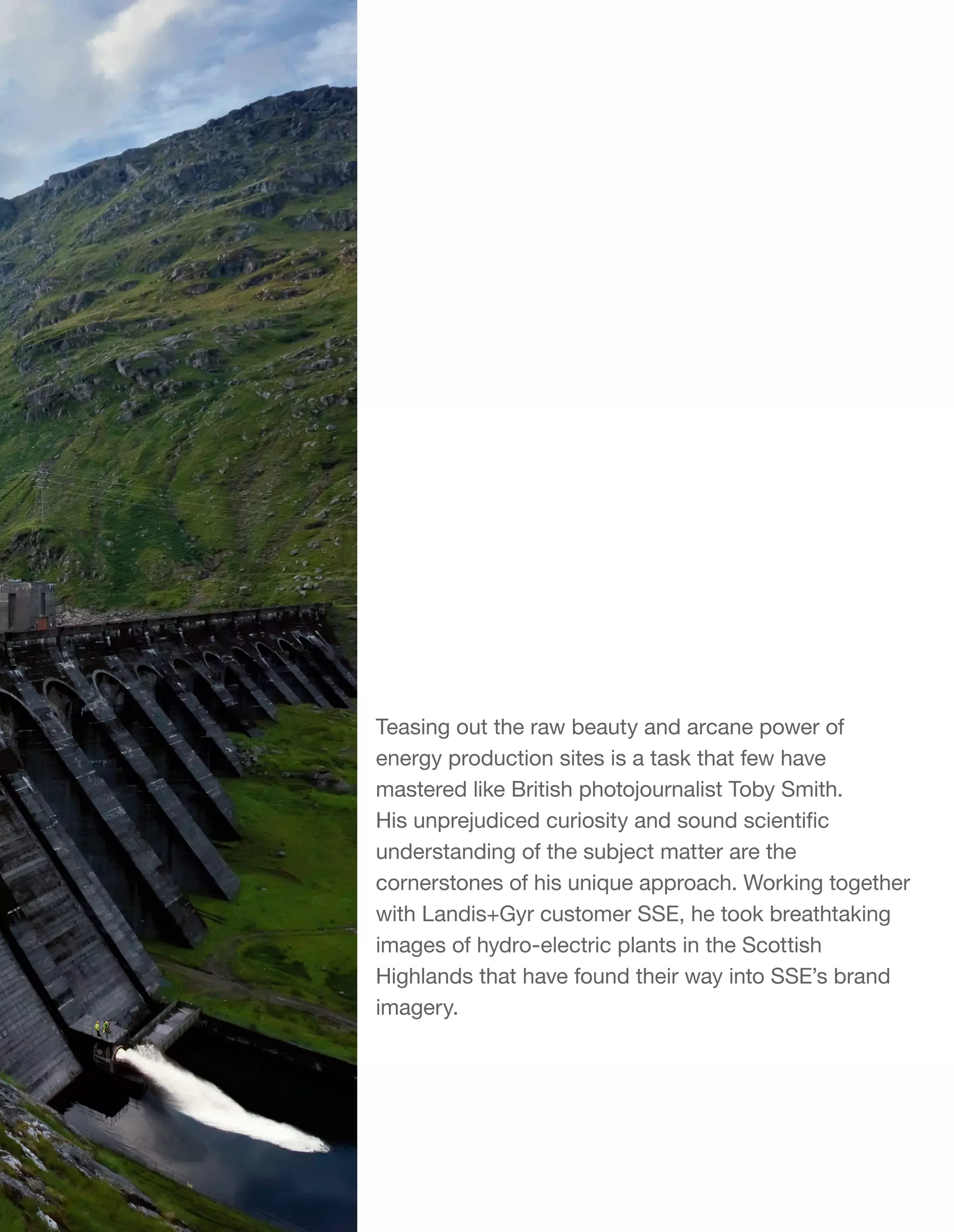 Teasing out the raw beauty and arcane power of
energy production sites is a task that few have
mastered like British photojournalist Toby Smith.
His unprejudiced curiosity and sound scientific
understanding of the subject matter are the
cornerstones of his unique approach. Working together
with Landis+Gyr customer SSE, he took breathtaking
images of hydro-electric plants in the Scottish
Highlands that have found their way into SSE’s brand
imagery.

 