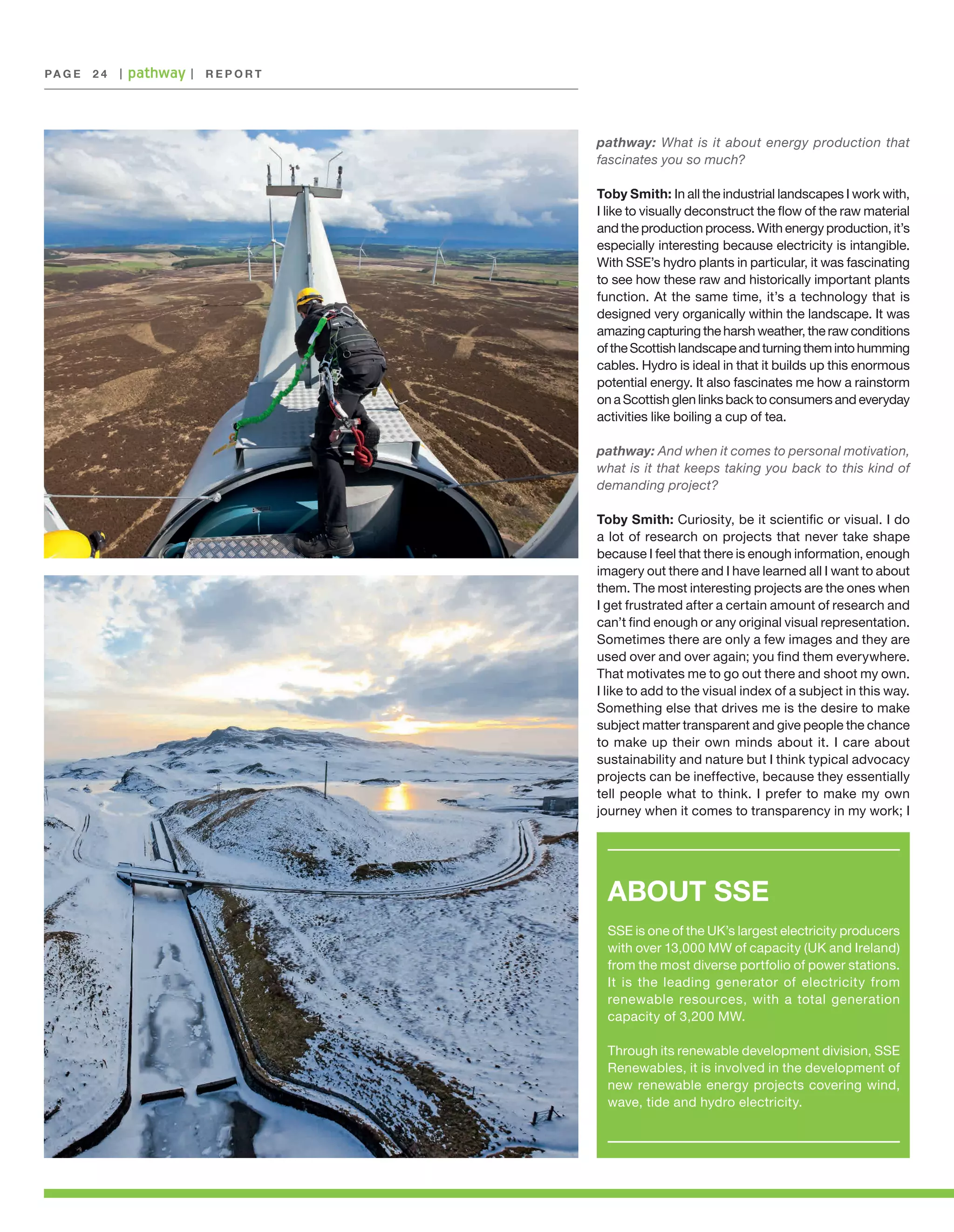 PA G E 	 2 4

|

|

REPORT

pathway: What is it about energy production that
fascinates you so much?
Toby Smith: In all the industrial landscapes I work with,
I like to visually deconstruct the flow of the raw material
and the production process. With energy production, it’s
especially interesting because electricity is intangible.
With SSE’s hydro plants in particular, it was fascinating
to see how these raw and historically important plants
function. At the same time, it’s a technology that is
designed very organically within the landscape. It was
amazing capturing the harsh weather, the raw conditions
of the Scottish landscape and turning them into humming
cables. Hydro is ideal in that it builds up this enormous
potential energy. It also fascinates me how a rainstorm
on a Scottish glen links back to consumers and everyday
activities like boiling a cup of tea.
pathway: And when it comes to personal motivation,
what is it that keeps taking you back to this kind of
demanding project?
Toby Smith: Curiosity, be it scientific or visual. I do
a lot of research on projects that never take shape
because I feel that there is enough information, enough
imagery out there and I have learned all I want to about
them. The most interesting projects are the ones when
I get frustrated after a certain amount of research and
can’t find enough or any original visual representation.
Sometimes there are only a few images and they are
used over and over again; you find them everywhere.
That motivates me to go out there and shoot my own.
I like to add to the visual index of a subject in this way.
Something else that drives me is the desire to make
subject matter transparent and give people the chance
to make up their own minds about it. I care about
sustainability and nature but I think typical advocacy
projects can be ineffective, because they essentially
tell people what to think. I prefer to make my own
journey when it comes to transparency in my work; I

ABOUT SSE
SSE is one of the UK’s largest electricity producers
with over 13,000 MW of capacity (UK and Ireland)
from the most diverse portfolio of power stations.
It is the leading generator of electricity from
renewable resources, with a total generation
capacity of 3,200 MW.
Through its renewable development division, SSE
Renewables, it is involved in the development of
new renewable energy projects covering wind,
wave, tide and hydro electricity.

 