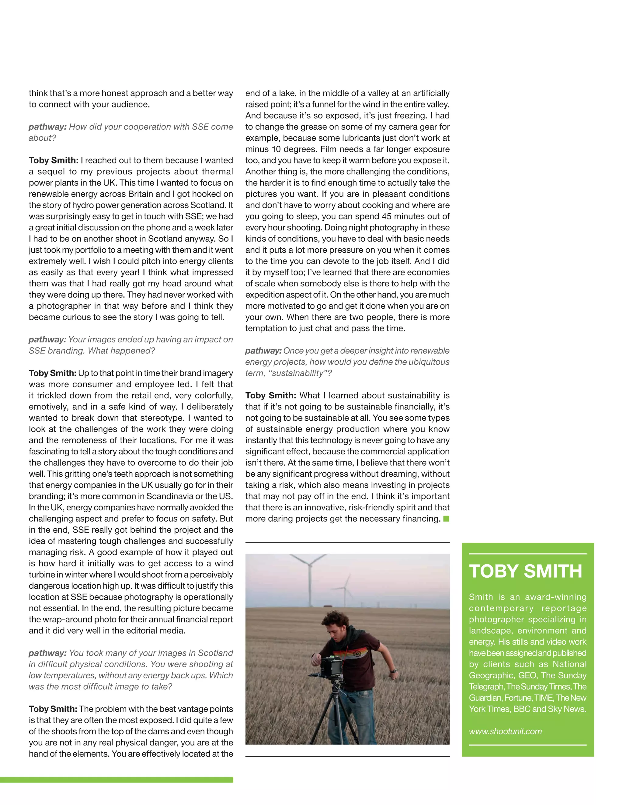 think that’s a more honest approach and a better way
to connect with your audience.
pathway: How did your cooperation with SSE come
about?
Toby Smith: I reached out to them because I wanted
a sequel to my previous projects about thermal
power plants in the UK. This time I wanted to focus on
renewable energy across Britain and I got hooked on
the story of hydro power generation across Scotland. It
was surprisingly easy to get in touch with SSE; we had
a great initial discussion on the phone and a week later
I had to be on another shoot in Scotland anyway. So I
just took my portfolio to a meeting with them and it went
extremely well. I wish I could pitch into energy clients
as easily as that every year! I think what impressed
them was that I had really got my head around what
they were doing up there. They had never worked with
a photographer in that way before and I think they
became curious to see the story I was going to tell.
pathway: Your images ended up having an impact on
SSE branding. What happened?
Toby Smith: Up to that point in time their brand imagery
was more consumer and employee led. I felt that
it trickled down from the retail end, very colorfully,
emotively, and in a safe kind of way. I deliberately
wanted to break down that stereotype. I wanted to
look at the challenges of the work they were doing
and the remoteness of their locations. For me it was
fascinating to tell a story about the tough conditions and
the challenges they have to overcome to do their job
well. This gritting one’s teeth approach is not something
that energy companies in the UK usually go for in their
branding; it’s more common in Scandinavia or the US.
In the UK, energy companies have normally avoided the
challenging aspect and prefer to focus on safety. But
in the end, SSE really got behind the project and the
idea of mastering tough challenges and successfully
managing risk. A good example of how it played out
is how hard it initially was to get access to a wind
turbine in winter where I would shoot from a perceivably
dangerous location high up. It was difficult to justify this
location at SSE because photography is operationally
not essential. In the end, the resulting picture became
the wrap-around photo for their annual financial report
and it did very well in the editorial media.
pathway: You took many of your images in Scotland
in difficult physical conditions. You were shooting at
low temperatures, without any energy back ups. Which
was the most difficult image to take?
Toby Smith: The problem with the best vantage points
is that they are often the most exposed. I did quite a few
of the shoots from the top of the dams and even though
you are not in any real physical danger, you are at the
hand of the elements. You are effectively located at the

end of a lake, in the middle of a valley at an artificially
raised point; it’s a funnel for the wind in the entire valley.
And because it’s so exposed, it’s just freezing. I had
to change the grease on some of my camera gear for
example, because some lubricants just don’t work at
minus 10 degrees. Film needs a far longer exposure
too, and you have to keep it warm before you expose it.
Another thing is, the more challenging the conditions,
the harder it is to find enough time to actually take the
pictures you want. If you are in pleasant conditions
and don’t have to worry about cooking and where are
you going to sleep, you can spend 45 minutes out of
every hour shooting. Doing night photography in these
kinds of conditions, you have to deal with basic needs
and it puts a lot more pressure on you when it comes
to the time you can devote to the job itself. And I did
it by myself too; I’ve learned that there are economies
of scale when somebody else is there to help with the
expedition aspect of it. On the other hand, you are much
more motivated to go and get it done when you are on
your own. When there are two people, there is more
temptation to just chat and pass the time.
pathway: Once you get a deeper insight into renewable
energy projects, how would you define the ubiquitous
term, “sustainability”?
Toby Smith: What I learned about sustainability is
that if it’s not going to be sustainable financially, it’s
not going to be sustainable at all. You see some types
of sustainable energy production where you know
instantly that this technology is never going to have any
significant effect, because the commercial application
isn’t there. At the same time, I believe that there won’t
be any significant progress without dreaming, without
taking a risk, which also means investing in projects
that may not pay off in the end. I think it’s important
that there is an innovative, risk-friendly spirit and that
more daring projects get the necessary financing.

TOBY SMITH
Smith is an award-winning
c o n te m p o r a r y r e p o r t a g e
photographer specializing in
landscape, environment and
energy. His stills and video work
have been assigned and published
by clients such as National
Geographic, GEO, The Sunday
Telegraph, The Sunday Times, The
Guardian, Fortune, TIME, The New
York Times, BBC and Sky News.
www.shootunit.com

 