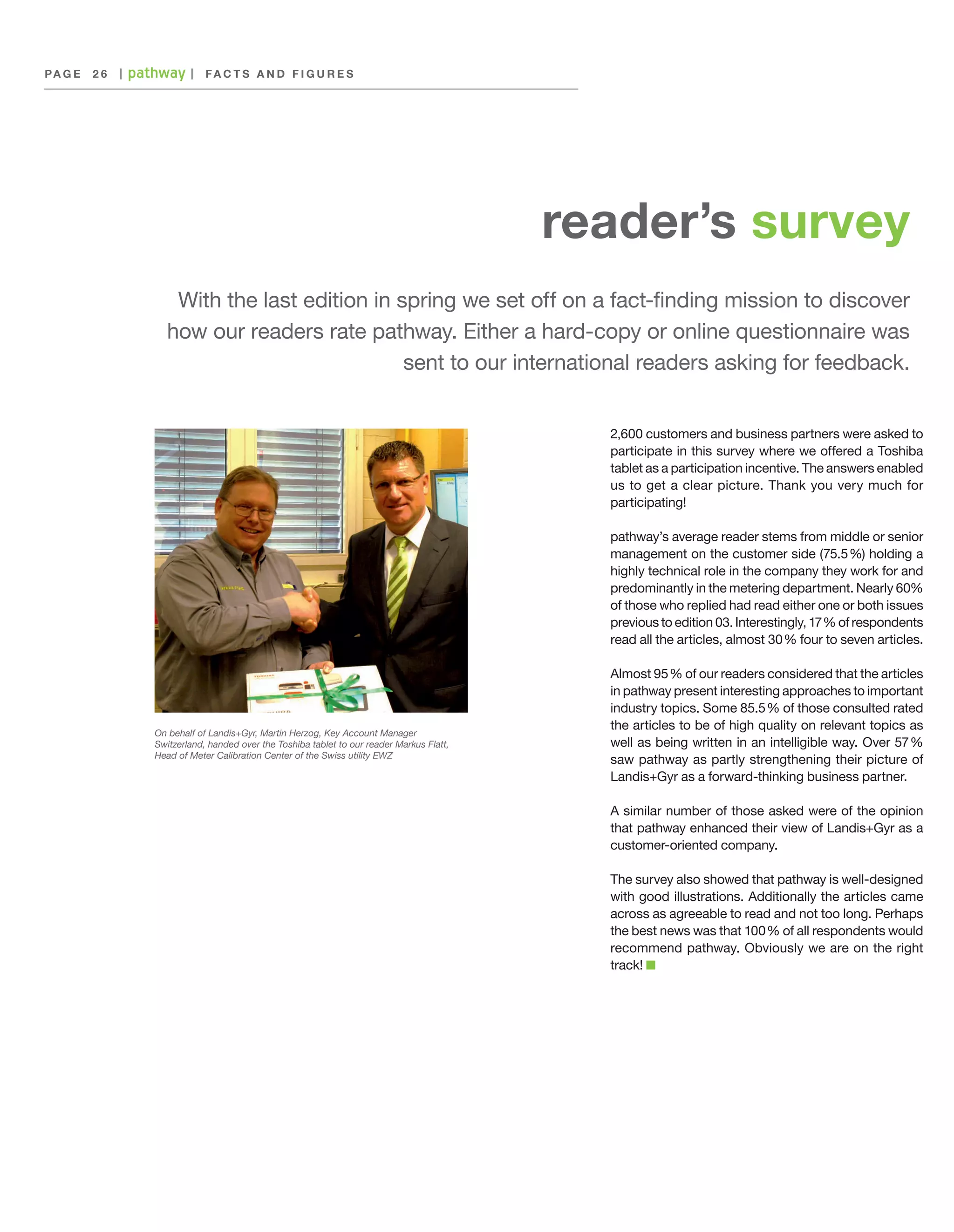 PA G E 	 2 6

|

|

F acts an d F igures

reader’s survey
With the last edition in spring we set off on a fact-finding mission to discover
how our readers rate pathway. Either a hard-copy or online questionnaire was
sent to our international readers asking for feedback.
2,600 customers and business partners were asked to
participate in this survey where we offered a Toshiba
tablet as a participation incentive. The answers enabled
us to get a clear picture. Thank you very much for
participating!
pathway’s average reader stems from middle or senior
management on the customer side (75.5 %) holding a
highly technical role in the company they work for and
predominantly in the metering department. Nearly 60%
of those who replied had read either one or both issues
previous to edition 03. Interestingly, 17 % of respondents
read all the articles, almost 30 % four to seven articles.

On behalf of Landis+Gyr, Martin Herzog, Key Account Manager
Switzerland, handed over the Toshiba tablet to our reader Markus Flatt,
Head of Meter Calibration Center of the Swiss utility EWZ

Almost 95 % of our readers considered that the articles
in pathway present interesting approaches to important
industry topics. Some 85.5 % of those consulted rated
the articles to be of high quality on relevant topics as
well as being written in an intelligible way. Over 57 
%
saw pathway as partly strengthening their picture of
Landis+Gyr as a forward-thinking business partner.
A similar number of those asked were of the opinion
that pathway enhanced their view of Landis+Gyr as a
customer-oriented company.
The survey also showed that pathway is well-designed
with good illustrations. Additionally the articles came
across as agreeable to read and not too long. Perhaps
the best news was that 100 % of all respondents would
recommend pathway. Obviously we are on the right
track!

 