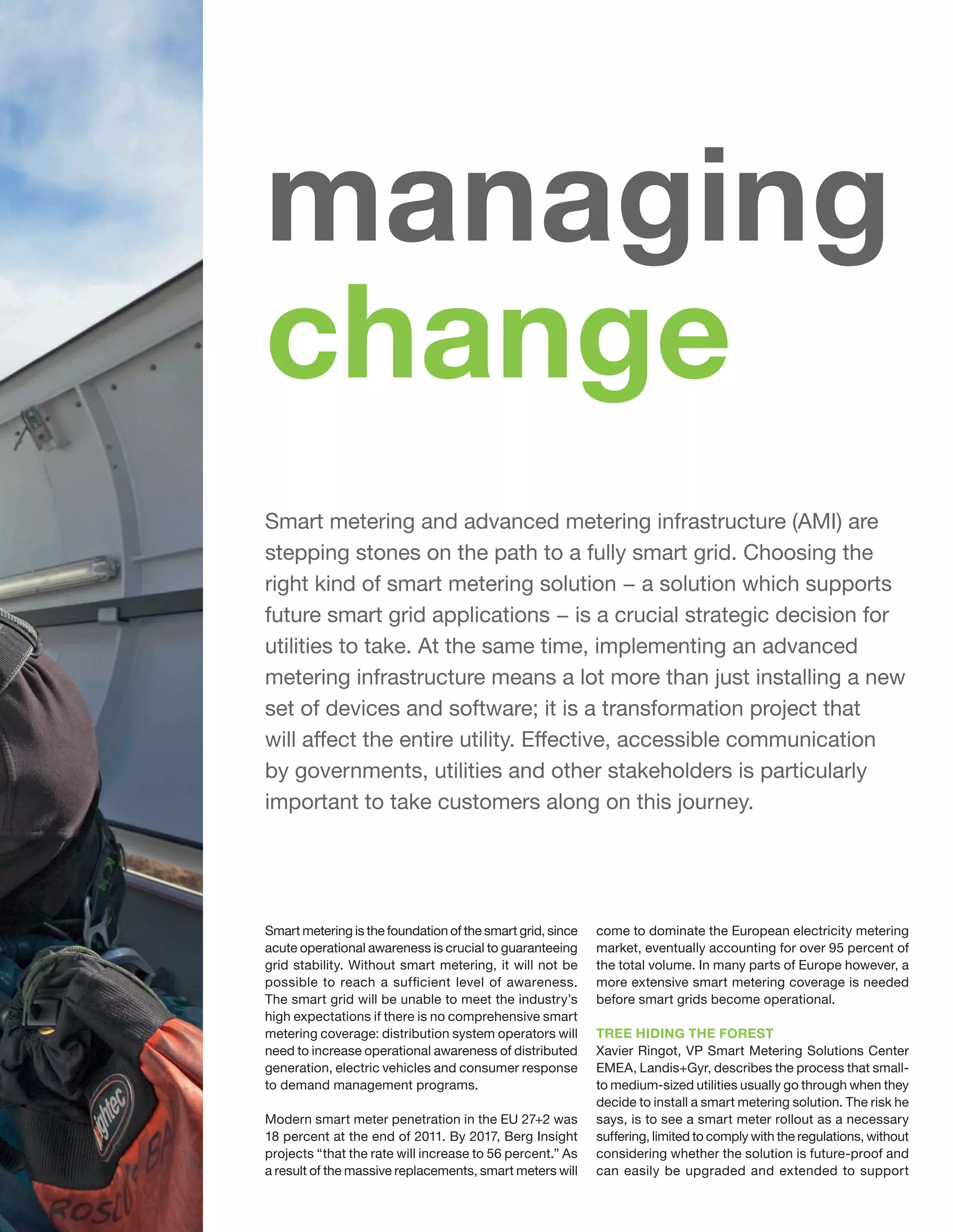 managing
change
Smart metering and advanced metering infrastructure (AMI) are
stepping stones on the path to a fully smart grid. Choosing the
right kind of smart metering solution − a solution which supports
future smart grid applications − is a crucial strategic decision for
utilities to take. At the same time, implementing an advanced
metering infrastructure means a lot more than just installing a new
set of devices and software; it is a transformation project that
will affect the entire utility. Effective, accessible communication
by governments, utilities and other stakeholders is particularly
important to take customers along on this journey.

Smart metering is the foundation of the smart grid, since
acute operational awareness is crucial to guaranteeing
grid stability. Without smart metering, it will not be
possible to reach a sufficient level of awareness.
The smart grid will be unable to meet the industry’s
high expectations if there is no comprehensive smart
metering coverage: distribution system operators will
need to increase operational awareness of distributed
generation, electric vehicles and consumer response
to demand management programs.
Modern smart meter penetration in the EU 27+2 was
18 percent at the end of 2011. By 2017, Berg Insight
projects “that the rate will increase to 56 percent.” As
a result of the massive replacements, smart meters will

come to dominate the European electricity metering
market, eventually accounting for over 95 percent of
the total volume. In many parts of Europe however, a
more extensive smart metering coverage is needed
before smart grids become operational.
TREE HIDING THE FOREST
Xavier Ringot, VP Smart Metering Solutions Center
EMEA, Landis+Gyr, describes the process that small‑
to medium-sized utilities usually go through when they
decide to install a smart metering solution. The risk he
says, is to see a smart meter rollout as a necessary
suffering, limited to comply with the regulations, without
considering whether the solution is future-proof and
can easily be upgraded and extended to support

 