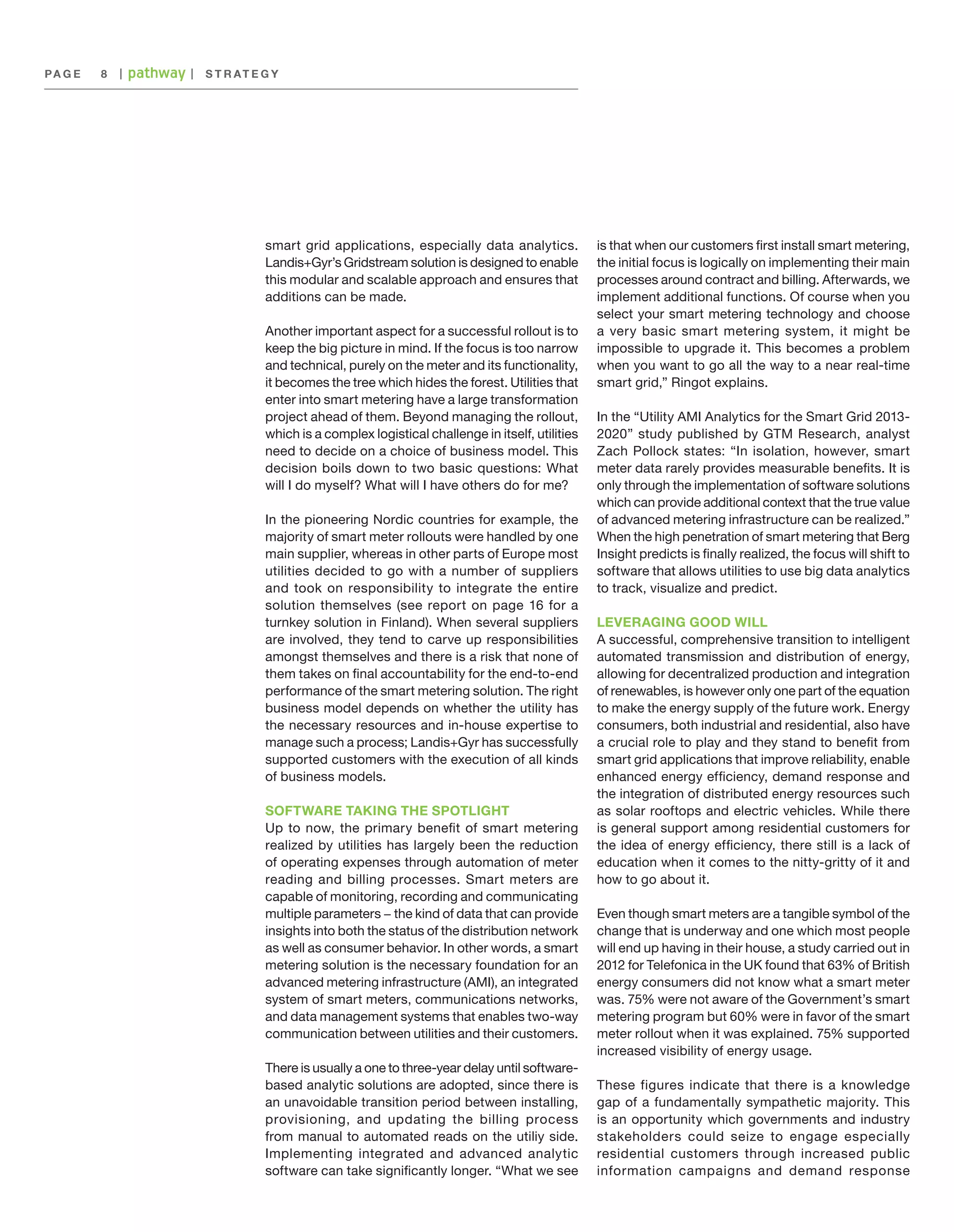 PA G E 	 8

|

|

S T R AT E G Y

smart grid applications, especially data analytics.
Landis+Gyr’s Gridstream solution is designed to enable
this modular and scalable approach and ensures that
additions can be made.
Another important aspect for a successful rollout is to
keep the big picture in mind. If the focus is too narrow
and technical, purely on the meter and its functionality,
it becomes the tree which hides the forest. Utilities that
enter into smart metering have a large transformation
project ahead of them. Beyond managing the rollout,
which is a complex logistical challenge in itself, utilities
need to decide on a choice of business model. This
decision boils down to two basic questions: What
will I do myself? What will I have others do for me?
In the pioneering Nordic countries for example, the
majority of smart meter rollouts were handled by one
main supplier, whereas in other parts of Europe most
utilities decided to go with a number of suppliers
and took on responsibility to integrate the entire
solution themselves (see report on page 16 for a
turnkey solution in Finland). When several suppliers
are involved, they tend to carve up responsibilities
amongst themselves and there is a risk that none of
them takes on final accountability for the end-to-end
performance of the smart metering solution. The right
business model depends on whether the utility has
the necessary resources and in-house expertise to
manage such a process; Landis+Gyr has successfully
supported customers with the execution of all kinds
of business models.
SOFTWARE TAKING THE SPOTLIGHT
Up to now, the primary benefit of smart metering
realized by utilities has largely been the reduction
of operating expenses through automation of meter
reading and billing processes. Smart meters are
capable of monitoring, recording and communicating
multiple parameters − the kind of data that can provide
insights into both the status of the distribution network
as well as consumer behavior. In other words, a smart
metering solution is the necessary foundation for an
advanced metering infrastructure (AMI), an integrated
system of smart meters, communications networks,
and data management systems that enables two-way
communication between utilities and their customers.
There is usually a one to three-year delay until softwarebased analytic solutions are adopted, since there is
an unavoidable transition period between installing,
provisioning, and updating the billing process
from manual to automated reads on the utiliy side.
Implementing integrated and advanced analytic
software can take significantly longer. “What we see

is that when our customers first install smart metering,
the initial focus is logically on implementing their main
processes around contract and billing. Afterwards, we
implement additional functions. Of course when you
select your smart metering technology and choose
a very basic smart metering system, it might be
impossible to upgrade it. This becomes a problem
when you want to go all the way to a near real-time
smart grid,” Ringot explains.
In the “Utility AMI Analytics for the Smart Grid 20132020” study published by GTM Research, analyst
Zach Pollock states: “In isolation, however, smart
meter data rarely provides measurable benefits. It is
only through the implementation of software solutions
which can provide additional context that the true value
of advanced metering infrastructure can be realized.”
When the high penetration of smart metering that Berg
Insight predicts is finally realized, the focus will shift to
software that allows utilities to use big data analytics
to track, visualize and predict.
LEVERAGING GOOD WILL
A successful, comprehensive transition to intelligent
automated transmission and distribution of energy,
allowing for decentralized production and integration
of renewables, is however only one part of the equation
to make the energy supply of the future work. Energy
consumers, both industrial and residential, also have
a crucial role to play and they stand to benefit from
smart grid applications that improve reliability, enable
enhanced energy efficiency, demand response and
the integration of distributed energy resources such
as solar rooftops and electric vehicles. While there
is general support among residential customers for
the idea of energy efficiency, there still is a lack of
education when it comes to the nitty-gritty of it and
how to go about it.
Even though smart meters are a tangible symbol of the
change that is underway and one which most people
will end up having in their house, a study carried out in
2012 for Telefonica in the UK found that 63% of British
energy consumers did not know what a smart meter
was. 75% were not aware of the Government’s smart
metering program but 60% were in favor of the smart
meter rollout when it was explained. 75% supported
increased visibility of energy usage.
These figures indicate that there is a knowledge
gap of a fundamentally sympathetic majority. This
is an opportunity which governments and industry
stakeholders could seize to engage especially
residential customers through increased public
information campaigns and demand response

 