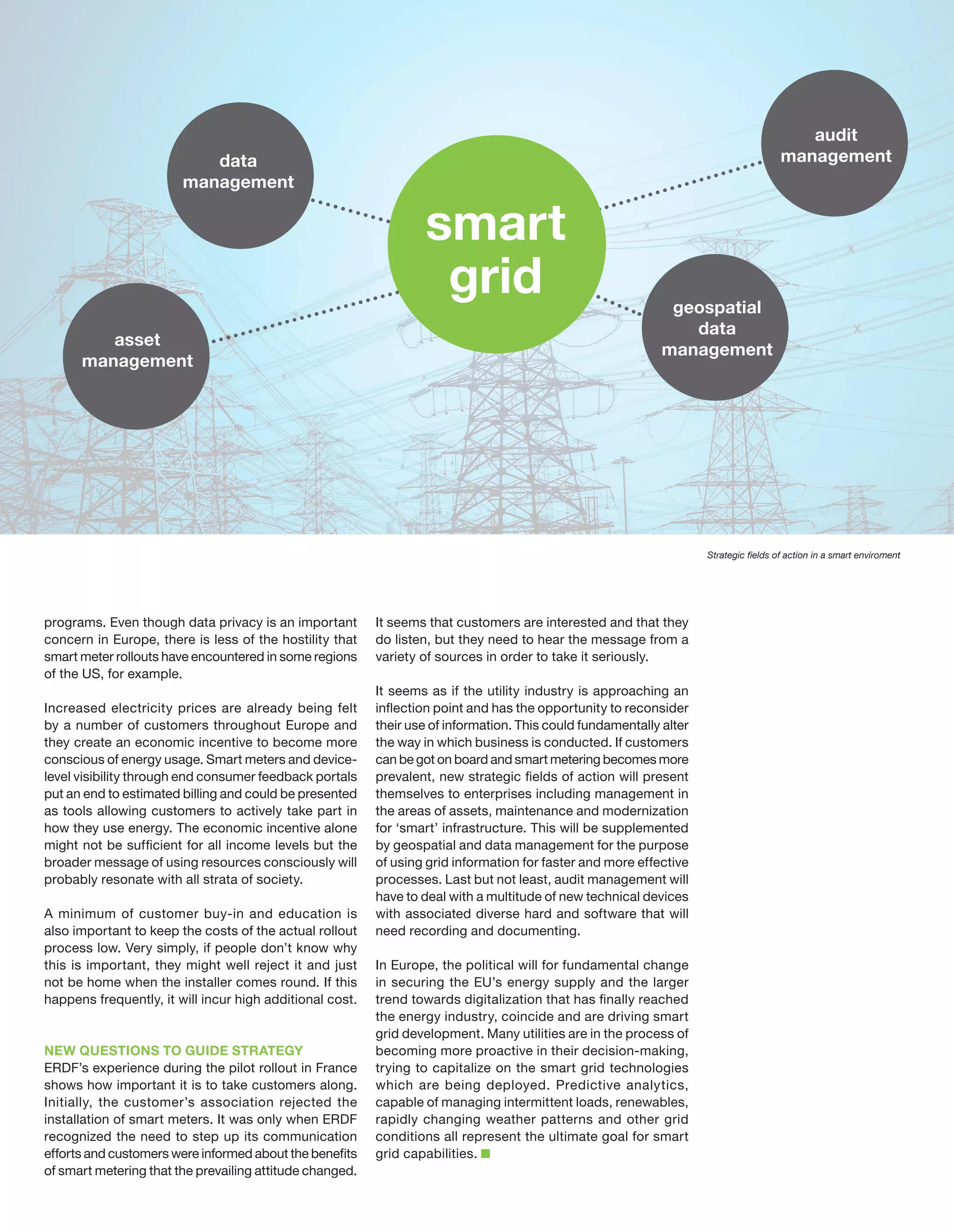 data
management

asset
management

audit
management

smart
grid

geospatial
data
management

Strategic fields of action in a smart enviroment

programs. Even though data privacy is an important
concern in Europe, there is less of the hostility that
smart meter rollouts have encountered in some regions
of the US, for example.
Increased electricity prices are already being felt
by a number of customers throughout Europe and
they create an economic incentive to become more
conscious of energy usage. Smart meters and device‑
level visibility through end consumer feedback portals
put an end to estimated billing and could be presented
as tools allowing customers to actively take part in
how they use energy. The economic incentive alone
might not be sufficient for all income levels but the
broader message of using resources consciously will
probably resonate with all strata of society.
A minimum of customer buy-in and education is
also important to keep the costs of the actual rollout
process low. Very simply, if people don’t know why
this is important, they might well reject it and just
not be home when the installer comes round. If this
happens frequently, it will incur high additional cost.

NEW QUESTIONS TO GUIDE STRATEGY
ERDF’s experience during the pilot rollout in France
shows how important it is to take customers along.
Initially, the customer’s association rejected the
installation of smart meters. It was only when ERDF
recognized the need to step up its communication
efforts and customers were informed about the benefits
of smart metering that the prevailing attitude changed.

It seems that customers are interested and that they
do listen, but they need to hear the message from a
variety of sources in order to take it seriously.
It seems as if the utility industry is approaching an
inflection point and has the opportunity to reconsider
their use of information. This could fundamentally alter
the way in which business is conducted. If customers
can be got on board and smart metering becomes more
prevalent, new strategic fields of action will present
themselves to enterprises including management in
the areas of assets, maintenance and modernization
for ‘smart’ infrastructure. This will be supplemented
by geospatial and data management for the purpose
of using grid information for faster and more effective
processes. Last but not least, audit management will
have to deal with a multitude of new technical devices
with associated diverse hard and software that will
need recording and documenting.
In Europe, the political will for fundamental change
in securing the EU’s energy supply and the larger
trend towards digitalization that has finally reached
the energy industry, coincide and are driving smart
grid development. Many utilities are in the process of
becoming more proactive in their decision-making,
trying to capitalize on the smart grid technologies
which are being deployed. Predictive analytics,
capable of managing intermittent loads, renewables,
rapidly changing weather patterns and other grid
conditions all represent the ultimate goal for smart
grid capabilities.

 