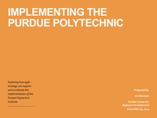 IMPLEMENTING THE
PURDUE POLYTECHNIC
Exploring	
  how	
  agile	
  
strategy	
  can	
  support	
  
and	
  accelerate	
  the	
  
implementation	
  of	
  the	
  
Purdue	
  Polytechnic	
  
Institute
December	
  30,	
  2014
Prepared	
  by:	
  
Ed	
  Morrison	
  
Purdue	
  Center	
  for	
  
Regional	
  Development
 