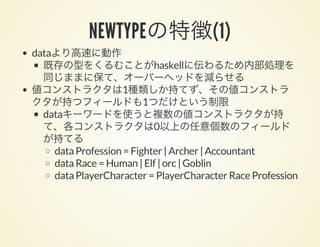 NEWTYPEの特徴(1)
dataより高速に動作
既存の型をくるむことがhaskellに伝わるため内部処理を
同じままに保て、オーバーヘッドを減らせる
値コンストラクタは1種類しか持てず、その値コンストラ
クタが持つフィールドも1つだけという制限
dataキーワードを使うと複数の値コンストラクタが持
て、各コンストラクタは0以上の任意個数のフィールド
が持てる
data Profession = Fighter | Archer | Accountant
data Race = Human | Elf | orc | Goblin
data PlayerCharacter = PlayerCharacter Race Profession
 