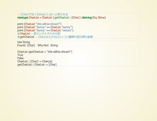 -- [Char]でなくStringにしないと怒られる
newtype CharList = CharList { getCharList :: [Char] } deriving (Eq, Show)
print (CharList "this will be shown!")
print (CharList "benny" == CharList "benny")
print (CharList "benny" == CharList "oisters")
:t CharList -- 型コンストラクタの型
:t getCharList -- CharListと[Char]という2種類の型の間の変換
Use String
Found: [Char] Why Not: String
CharList {getCharList = "this will be shown!"}
True
False
CharList :: [Char] -> CharList
getCharList :: CharList -> [Char]
 