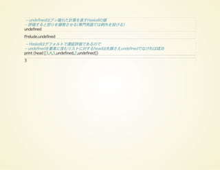 -- undefinedはブッ壊れた計算を表すHaskellの値
-- 評価すると怒りを爆発させる(専門用語では例外を投げる)
undefined
Prelude.undefined
-- Haskellはデフォルトで遅延評価であるので
-- undefinedを要素に含むリストに対するheadは先頭さえundefinedでなければ成功
print (head [3,4,5,undefined,2,undefined])
3
 