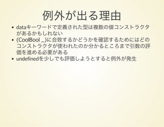 例外が出る理由dataキーワードで定義された型は複数の値コンストラクタ
があるかもしれない
(CoolBool _)に合致するかどうかを確認するためにはどの
コンストラクタが使われたのか分かるところまで引数の評
価を進める必要がある
undefinedを少しでも評価しようとすると例外が発生
 