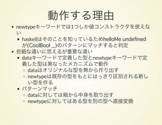 動作する理由newtypeキーワードでは1つしか値コンストラクタを使えな
い
haskellはそのことを知っているためhelloMe undefined
が(CoolBool _)のパターンにマッチすると判定
些細な違いに思えるが重要な違い
dataキーワードで定義した型とnewtypeキーワードで定
義した型は異なったメカニズムで動作
dataはオリジナルな型を無から作り出す
newtypeは既存の型をもとにはっきり区別される新し
い型を作る
パターンマッチ
dataに対しては箱から中身を取り出す
newtypeに対してはある型を別の型へ直接変換
 
