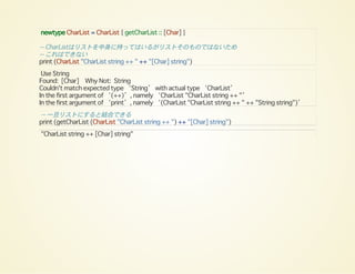 newtype CharList = CharList { getCharList :: [Char] }
-- CharListはリストを中身に持ってはいるがリストそのものではないため
-- これはできない
print (CharList "CharList string ++ " ++ "[Char] string")
Use String
Found: [Char] Why Not: String
Couldn't match expected type ‘String’ with actual type ‘CharList’
In the first argument of ‘(++)’, namely ‘CharList "CharList string ++ "’
In the first argument of ‘print’, namely ‘(CharList "CharList string ++ " ++ "String string")’
-- 一旦リストにすると結合できる
print (getCharList (CharList "CharList string ++ ") ++ "[Char] string")
"CharList string ++ [Char] string"
 