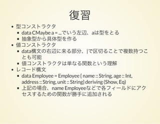 復習型コンストラクタ
data CMaybe a = ...でいう左辺、aは型をとる
抽象型から具体型を作る
値コンストラクタ
data構文の右辺に来る部分、|で区切ることで複数持つこ
とも可能
値コンストラクタは単なる関数という理解
レコード構文
data Employee = Employee { name :: String, age :: Int,
address :: String, unit :: String} deriving (Show, Eq)
上記の場合、name Employeeなどで各フィールドにアク
セスするための関数が勝手に追加される
 