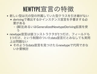 NEWTYPE宣言の特徴新しい型は元の型の所属していた型クラスを引き継がない
derivingで導出するかインスタンス宣言を手書きする必
要がある
(脚注)あるいはGeneralizedNewtypeDeriving拡張を使
う
newtype宣言は値コンストラクタが1つだけ、フィールドも
1つだけ、という制限のついたdata宣言だとみなしても実用
上は問題ない
そのようなdata宣言を見つけたらnewtypeで代用できな
いか要検討
 