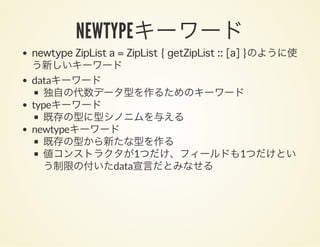 NEWTYPEキーワードnewtype ZipList a = ZipList { getZipList :: [a] }のように使
う新しいキーワード
dataキーワード
独自の代数データ型を作るためのキーワード
typeキーワード
既存の型に型シノニムを与える
newtypeキーワード
既存の型から新たな型を作る
値コンストラクタが1つだけ、フィールドも1つだけとい
う制限の付いたdata宣言だとみなせる
 