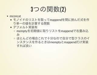 3つの関数(2)
mconcat
モノイドのリストを取ってmappendを間に挟んだ式を作
り単一の値を計算する関数
デフォルト実装有
memptyを初期値に取りリストをmappendで右畳み込
み
ほとんどの場合これで十分なので自分で型クラスのイ
ンスタンスを作るときはmemptyとmappendだけ実装
すれば良い
 