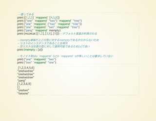 -- 使ってみる
print ([1,2,3] `mappend` [4,5,6])
print (("one" `mappend` "two") `mappend` "tree")
print ("one" `mappend` ("two" `mappend` "tree"))
print ("one" `mappend` "two" `mappend` "tree")
print ("pang" `mappend` mempty)
print (mconcat [[1,2], [3,6], [9]]) -- デフォルト実装が利用される
-- mempty単体だとどの型に対するmemptyであるか分からないため
-- リストのインスタンスであることを明示
-- 空リストは任意の型に対して適用可能であるため[a]で良い
print (mempty :: [a])
-- モノイド則はa `mappend` bとb `mappend` aが等しいことは要求していない
print ("one" `mappend` "two")
print ("two" `mappend` "one")
[1,2,3,4,5,6]
"onetwotree"
"onetwotree"
"onetwotree"
"pang"
[1,2,3,6,9]
[]
"onetwo"
"twoone"
 