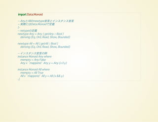 import Data.Monoid
-- AnyとAllのnewtype宣言とインスタンス宣言
-- 実際にはData.Monoidで定義
{-
-- netypeの定義
newtype Any = Any { getAny :: Bool }
deriving (Eq, Ord, Read, Show, Bounded)
newtype All = All { getAll :: Bool }
deriving (Eq, Ord, Read, Show, Bounded)
-- インスタンス宣言の例
instance Monoid Any where
mempty = Any False
Any x `mappend` Any y = Any (x || y)
instance Monoid All where
mempty = All True
All x `mappend` All y = All (x && y)
-}
 