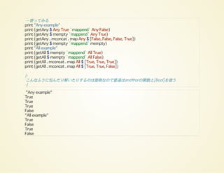 -- 使ってみる
print "Any example"
print (getAny $ Any True `mappend` Any False)
print (getAny $ mempty `mappend` Any True)
print (getAny . mconcat . map Any $ [False, False, False, True])
print (getAny $ mempty `mappend` mempty)
print "All example"
print (getAll $ mempty `mappend` All True)
print (getAll $ mempty `mappend` All False)
print (getAll . mconcat . map All $ [True, True, True])
print (getAll . mconcat . map All $ [True, True, False])
{-
こんなふうに包んだり解いたりするのは面倒なので普通はandやorの関数と[Bool]を使う
-}
"Any example"
True
True
True
False
"All example"
True
False
True
False
 