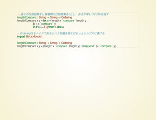 -- 長さの比較結果をa, 辞書順の比較結果をbとし、長さが等しければbを返す
lengthCompare :: String -> String -> Ordering
lengthCompare x y = let a = length x `compare` length y
b = x `compare` y
in if a == EQ then b else a
-- Orderingはモノイドであるという知識を使えばもっとシンプルに書ける
import Data.Monoid
lengthCompare :: String -> String -> Ordering
lengthCompare x y = (length x `compare` length y) `mappend` (x `compare` y)
 