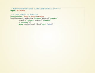 -- 単語の中の母音の数も比較して2番目に重要な条件にしたパターン
import Data.Monoid
-- 注: `elem`が勝手に∈に変換される
lengthCompare :: String -> String -> Ordering
lengthCompare x y = (length x `compare` length y) `mappend`
(vowels x `compare` vowels y) `mappend`
(x `compare` y)
where vowels = length . filter (`elem` "aeiou")
 