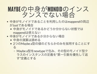 MAYBEの中身がMONOIDのインスタンスでない場合中身がモノイドであることを利用したのはmappendの両辺
がJustである場合
中身がモノイドであるかどうか分からない状態では
mappendは使えない
中身がモノイドであるか分からない場合
中身の演算は諦める
2つのMaybe a型の値のどちらかのみを採用することにす
る
Maybe a型をnewtypeで包み、その型のモノイド型ク
ラスのインスタンスの定義を"第一引数を優先して返
す"定義とする
 