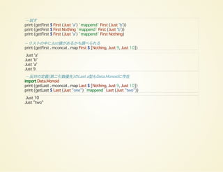 -- 試す
print (getFirst $ First (Just 'a') `mappend` First (Just 'b'))
print (getFirst $ First Nothing `mappend` First (Just 'b'))
print (getFirst $ First (Just 'a') `mappend` First Nothing)
-- リストの中にJust値があるかも調べられる
print (getFirst . mconcat . map First $ [Nothing, Just 9, Just 10])
Just 'a'
Just 'b'
Just 'a'
Just 9
-- 反対の定義(第二引数優先)のLast a型もData.Monoidに存在
import Data.Monoid
print (getLast . mconcat . map Last $ [Nothing, Just 9, Just 10])
print (getLast $ Last (Just "one") `mappend` Last (Just "two"))
Just 10
Just "two"
 