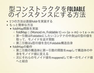 型コンストラクタをFOLDABLE
のインスタンスにする方法1つの方法は直接foldrを実装する
もっと簡単な方法
foldMap関数を実装
foldMap :: (Monoid m, Foldable t) => (a -> m) -> t a -> m
第一引数はFoldableにしたいコンテナの中身(a)の型の値を
取って、モノイドを返す関数
第二引数はa型の値を含むFoldable構造自身
foldMapの動作
第二引数の構造体に第一引数の関数をmapして構造体の中
身をモノイド値に変える
次にそれらのモノイド値をmappendして単一のモノイド値
へと結合
 