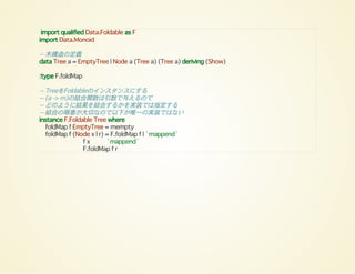 import qualified Data.Foldable as F
import Data.Monoid
-- 木構造の定義
data Tree a = EmptyTree | Node a (Tree a) (Tree a) deriving (Show)
:type F.foldMap
-- TreeをFoldableのインスタンスにする
-- (a -> m)の結合関数は引数で与えるので
-- どのように結果を結合するかを実装では指定する
-- 結合の順番が大切なので以下が唯一の実装ではない
instance F.Foldable Tree where
foldMap f EmptyTree = mempty
foldMap f (Node x l r) = F.foldMap f l `mappend`
f x `mappend`
F.foldMap f r
 