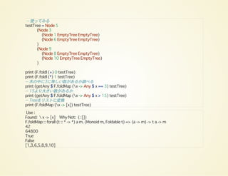 -- 使ってみる
testTree = Node 5
(Node 3
(Node 1 EmptyTree EmptyTree)
(Node 6 EmptyTree EmptyTree)
)
(Node 9
(Node 8 EmptyTree EmptyTree)
(Node 10 EmptyTree EmptyTree)
)
print (F.foldl (+) 0 testTree)
print (F.foldl (*) 1 testTree)
-- 木の中に3に等しい数があるか調べる
print (getAny $ F.foldMap (x -> Any $ x == 3) testTree)
-- 15より大きい数があるか
print (getAny $ F.foldMap (x -> Any $ x > 15) testTree)
-- Treeをリストに変換
print (F.foldMap (x -> [x]) testTree)
Use :
Found:  x -> [x] Why Not: (: [])
F.foldMap :: forall (t :: * -> *) a m. (Monoid m, Foldable t) => (a -> m) -> t a -> m
42
64800
True
False
[1,3,6,5,8,9,10]
 