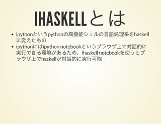 IHASKELLとはipythonというpythonの高機能シェルの言語処理系をhaskell
に変えたもの
ipythonにはipython notebookというブラウザ上で対話的に
実行できる環境があるため、ihaskell notebookを使うとブ
ラウザ上でhaskellが対話的に実行可能
 