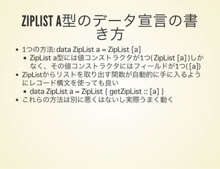 ZIPLIST A型のデータ宣言の書き方1つの方法: data ZipList a = ZipList [a]
ZipList a型には値コンストラクタが1つ( ZipList [a] )しか
なく、その値コンストラクタにはフィールドが1つ( [a])
ZipListからリストを取り出す関数が自動的に手に入るよう
にレコード構文を使っても良い
data ZipList a = ZipList { getZipList :: [a] }
これらの方法は別に悪くはないし実際うまく動く
 