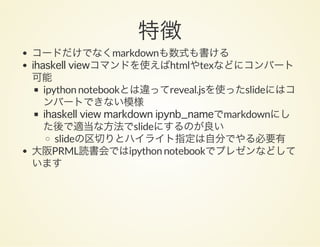 特徴コードだけでなくmarkdownも数式も書ける
ihaskell viewコマンドを使えばhtmlやtexなどにコンバート
可能
ipython notebookとは違ってreveal.jsを使ったslideにはコ
ンバートできない模様
ihaskell view markdown ipynb_nameでmarkdownにし
た後で適当な方法でslideにするのが良い
slideの区切りとハイライト指定は自分でやる必要有
大阪PRML読書会ではipython notebookでプレゼンなどして
います
 