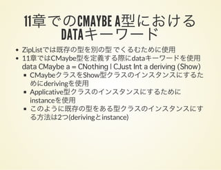 11章でのCMAYBE A型におけるDATAキーワードZipListでは既存の型を別の型でくるむために使用
11章ではCMaybe型を定義する際にdataキーワードを使用
data CMaybe a = CNothing | CJust Int a deriving (Show)
CMaybeクラスをShow型クラスのインスタンスにするた
めにderivingを使用
Applicative型クラスのインスタンスにするために
instanceを使用
このように既存の型をある型クラスのインスタンスにす
る方法は2つ(derivingとinstance)
 