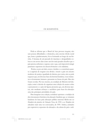 101
Pode-se afirmar que o Brasil de hoje procura resgatar, não
sem poucas dificuldades e obstáculos, uma enorme dívida social
que, lenta e gradativamente, foi-se formando ao longo de sua his-
tória. A herança de um passado de injustiças e desigualdades co-
loca-se em nossos dias como um dos mais pesados desafios que o
país precisa enfrentar e superar, sem o que, será impossível atingir
patamares superiores de desenvolvimento e de cidadania.
Porém, se por um lado, cresce a lucidez e a consciência quan-
to à urgência de resgatar essa dívida e inserir o país em circuito
moderno de justiça e igualdade de direitos, por outro, não se pode
esquecer que, em diversas fases da história brasileira, vozes inúme-
ras se levantaram, lutaram e pensaram no futuro do país. Mas não
foram ouvidas. Por isso mesmo, na condição de Ministro da Edu-
cação, tomei a decisão de organizar uma coleção de ensaios sobre
o pensamento e a ação de figuras pioneiras que, em diversas épo-
cas, não mediram esforços e sacrifícios para fazer da educação
uma das principais prioridades do país.
Para inaugurar essa coleção, considerei oportuno a reedição de
dois documentos históricos da educação brasileira que se tornaram
bandeiras de lutas pela educação pública nacional. Refiro-me ao
Manifesto dos pioneiros da Educação Nova, de 1932 e ao Manifesto dos
educadores: mais uma vez convocados, de 1959. Ambos, assinados
por expressivos expoentes da educação e da cultura do país e redi-
OS MANIFESTOS
MANIFESTOS_finais.pmd 21/10/2010, 08:21101
 